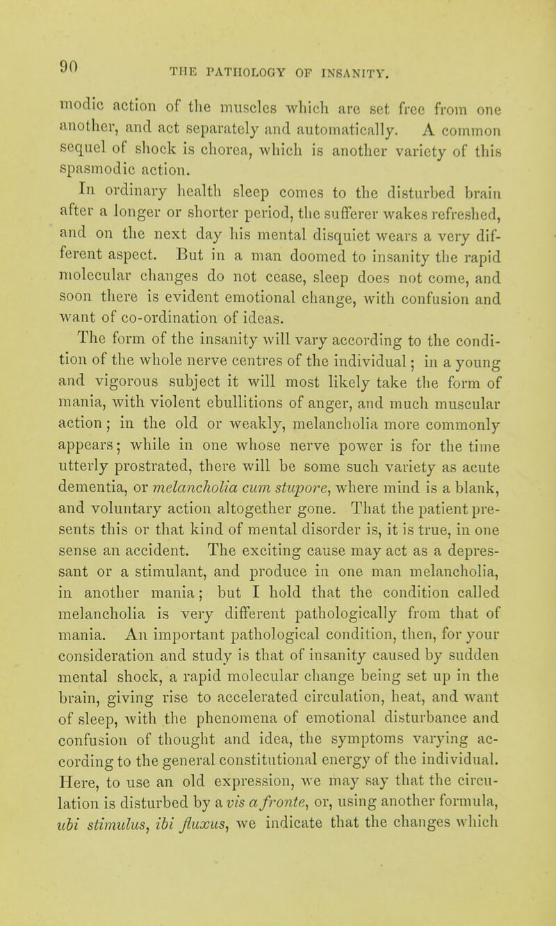 THE PATHOLOGY OF INSANITV. modic action of the muscles which are set free from one another, and act separately and automatically. A common sequel of shock is chorea, which is another variety of this spasmodic action. In ordinary health sleep comes to the disturbed brain after a longer or shorter period, the sufferer wakes refreshed, and on the next day his mental disquiet wears a very dif- ferent aspect. But in a man doomed to insanity the rapid molecular changes do not cease, sleep does not come, and soon there is evident emotional change, with confusion and want of co-ordination of ideas. The form of the insanity will vary according to the condi- tion of the whole nerve centres of the individual; in a young and vigorous subject it will most likely take the form of mania, with violent ebullitions of anger, and much muscular action; in the old or weakly, melancholia more commonly appears; while in one whose nerve power is for the time utterly prostrated, there will be some such variety as acute dementia, or melancholia cum stupore^ where mind is a blank, and voluntary action altogether gone. That the patient pre- sents this or that kind of mental disorder is, it is true, in one sense an accident. The exciting cause may act as a depres- sant or a stimulant, and produce in one man melancholia, in another mania; but I hold that the condition called melancholia is very different pathologically from that of mania. An important pathological condition, then, for your consideration and study is that of insanity caused by sudden mental shock, a rapid molecular change being set up in the brain, giving rise to accelerated circulation, heat, and want of sleep, Avith the phenomena of emotional disturbance and confusion of thought and idea, the symptoms varying ac- cording to the general constitutional energy of the individual. Here, to use an old expression, we may say that the circu- lation is disturbed by am afronte^ or, using another formula, iihi stimulus, ibi fluxus, Ave indicate that the changes Avhich