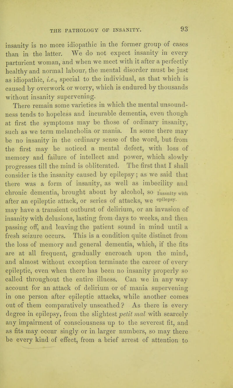 insanity is no more idiopathic in the former group of cases than in the latter. We do not expect insanity in every parturient woman, and when we meet with it after a perfectly healthy and normal labour, the mental disorder must be just as idiopathic, i.e.^ special to the individual, as that which is caused by overwork or worry, which is endured by thousands without insanity supervening. There remain some varieties in which the mental unsound- ness tends to hopeless and incurable dementia, even though at first the symptoms may be those of ordinary insanity, such as we terra melancholia or mania. In some there may be no insanity in the ordinary sense of the word, but from the first may be noticed a mental defect, with loss of memory and failure of intellect and power, which slowly progresses till the mind is obliterated. The first that I shall consider is the insanity caused by epilepsy; as we said that there was a form of insanity, as well as imbecility and chronic dementia, brought about by alcohol, so insRnity with after an epileptic attack, or series of attacks, we epilepsy, may have a transient outburst of delirium, or an invasion of insanity with delusions, lasting from days to weeks, and then passing off, and leaving the patient sound in mind until a fresh seizure occurs. This is a condition quite distinct from the loss of memory and general dementia, which, if the fits are at all frequent, gradually encroach upon the mind, and almost without exception terminate the career of every epileptic, even when there has been no insanity properly so called throughout the entire illness. Can we in any way account for an attack of delirium or of mania supervening in one person after epileptic attacks, while another comes out of them comparatively unscathed ? As there is every degree in epilepsy, from the slightest petit mal with scarcely any impairment of consciousness up to the severest fit, and as fits may occur singly or in larger numbers, so may there be every kind of effect, from a brief arrest of attention to