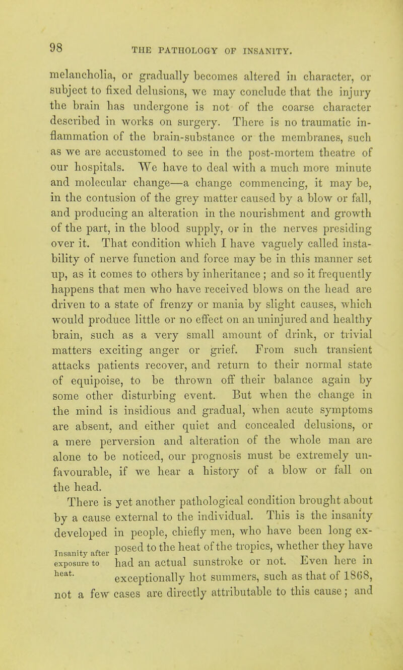 melancholia, or gradually becomes altered in character, or subject to fixed delusions, we may conclude that the injury the brain has undergone is not of the coarse character described in works on surgery. There is no traumatic in- flammation of the brain-substance or the membranes, such as we are accustomed to see in the post-mortem theatre of our hospitals. We have to deal with a much more minute and molecular change—a change commencing, it may be, in the contusion of the grey matter caused by a blow or fall, and producing an alteration in the nourishment and growth of the part, in the blood supply, or in the nerves presiding over it. That condition which I have vaguely called insta- bility of nerve function and force may be in this manner set up, as it comes to others by inheritance; and so it frequently happens that men who have received blows on the head are driven to a state of frenzy or mania by slight causes, which would produce little or no effect on an uninjured and healthy brain, such as a very small amount of drink, or trivial matters exciting anger or grief. From such transient attacks patients recover, and return to their normal state of equipoise, to be thrown off their balance again by some other disturbing event. But when the change in the mind is insidious and gradual, when acute symptoms are absent, and either quiet and concealed delusions, or a mere perversion and alteration of the whole man are alone to be noticed, our prognosis must be extremely un- favourable, if we hear a history of a blow or fall on the head. There is yet another pathological condition brought about by a cause external to the individual. This is the insanity developed in people, chiefly men, who have been long ex- posed to the heat of the tropics, whether they have Insanity after i i t-> i • exposure to had an actual sunstroke or not, Ji,ven here m exceptionally hot summers, such as that of 1868, not a few cases are directly attributable to this cause; and