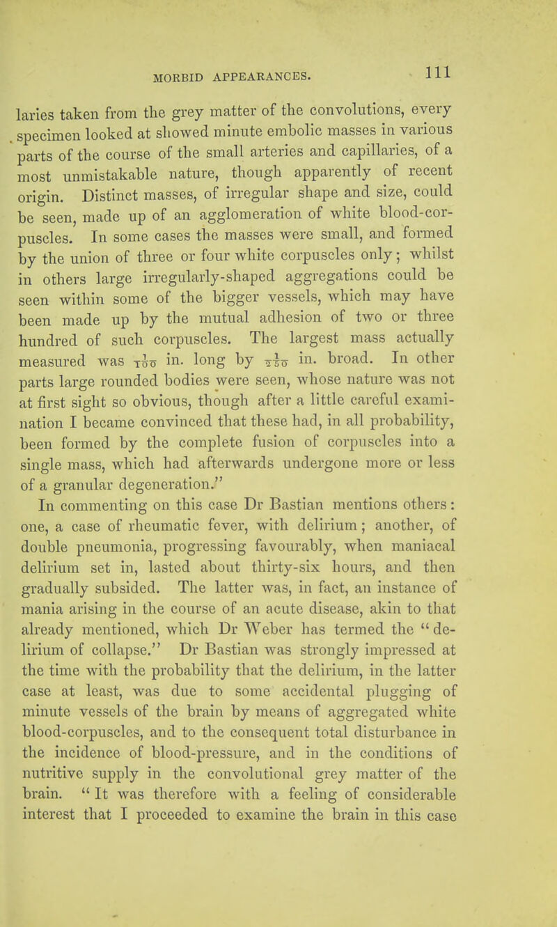 laries taken from the grey matter of the convolutions, every specimen looked at showed minute embolic masses in various parts of the course of the small arteries and capillaries, of a most unmistakable nature, though apparently of recent origin. Distinct masses, of irregular shape and size, could be seen, made up of an agglomeration of white blood-cor- puscles. In some cases the masses were small, and formed by the union of three or four white corpuscles only; whilst in others large irregularly-shaped aggregations could be seen within some of the bigger vessels, which may have been made up by the mutual adhesion of two or three hundred of such corpuscles. The largest mass actually measured was t^o in. long by ^^o in- broad. In other parts large rounded bodies were seen, whose nature was not at first sight so obvious, though after a little careful exami- nation I became convinced that these had, in all probability, been formed by the complete fusion of corpuscles into a single mass, which had afterwards undergone more or less of a granular degeneration. In commenting on this case Dr Bastian mentions others: one, a case of rheumatic fever, with delirium; another, of double pneumonia, progressing favourably, when maniacal delirium set in, lasted about thirty-six hours, and then gradually subsided. The latter was, in fact, an instance of mania arising in the course of an acute disease, akin to that already mentioned, which Dr Weber has termed the *' de- lirium of collapse. Dr Bastian was strongly impressed at the time with the probability that the delirium, in the latter case at least, was due to some accidental plugging of minute vessels of the brain by means of aggregated white blood-corpuscles, and to the consequent total disturbance in the incidence of blood-pressure, and in the conditions of nutritive supply in the convolutional grey matter of the brain.  It was therefore with a feeling of considerable interest that I proceeded to examine the brain in this case