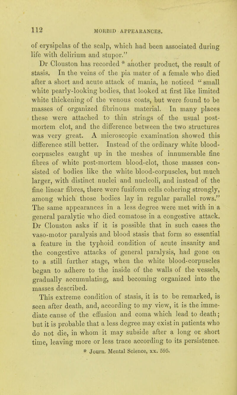 of erysipelas of the scalp, which had been associated during life with delirium and stupor. Dr Clouston has recorded * another product, the result of stasis. In the veins of the pia mater of a female who died after a short and acute attack of mania, he noticed  small white pearly-looking bodies, that looked at fii'st like limited white thickening of the venous coats, but were found to be masses of organized fibrinous material. In many places these were attached to thin strings of the usual post- mortem clot, and the difference between the two structures was very great. A microscopic examination showed this difference still better. Instead of the ordinary white blood- corpuscles caught up in the meshes of innumerable fine fibres of white post-mortem blood-clot, those masses con- sisted of bodies like the white blood-corpuscles, but much larger, with distinct nuclei and nucleoli, and instead of the fine linear fibres, there were fusiform cells cohering strongly, among which those bodies lay in regular parallel rows. The same appearances in a less degree were met with in a general paralytic who died comatose in a congestive attack. Dr Clouston asks if it is possible that in such cases the vaso-motor paralysis and blood stasis that form so essential a feature in the typhoid condition of acute insanity and the congestive attacks of general paralysis, had gone on to a still further stage, when the white blood-corpuscles began to adhere to the inside of the walls of the vessels, gradually accumulating, and becoming organized into the masses described. This extreme condition of stasis, it is to be remarked, is seen after death, and, according to my view, it is the imme- diate cause of the effusion and coma which lead to death; but it is probable that a less degree may exist in patients who do not die, in whom it may subside after a long or short time, leaving more or less trace according to its persistence.