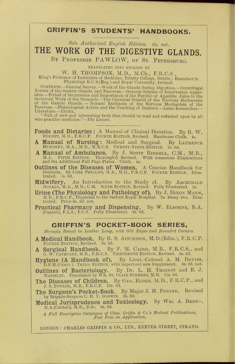 GRIFFIN'S STUDENTS' HANDBOOKS. Sole Authorised EnrjlUh Edition. Gs. net THE WORK OF THE DIGESTIVE GLANDS. By Professor PAWLOW, of St. Petersburg. a'llANSLATKD INTO KNGLrSH BY W. H. THOMPSON, M.D., M.Ch., F.R.C.S , King's Professor of Institutes of Medicine, Trinity College, Dublin ; Examiner in Physiology ll.C.S.(Eng.) and Royal University, Ireland. Contents.—General Survey.—Work of the Glands during Digestion.—Centrifugal Nerves of the Gastric Glands, and Pancreas.—General Scheme of Innervation Appar- atus.—Period of Occurrence and Importance of the Psychic or Appetite Juice in the Secretory Work of the Stomach.—The Chemical Stimuli of the Nervous Mechanism of the Gastric Glands. — Normal Excitants of the Nervous Mechanism of the Pancreas.—Physiological Action and the Teaching of Instinct.—Later Researches — Literature.—Index. Full of new and interesting facts that should be read and reflected upon by all who practice medicine.—'i'/ie Lancet. Foods and Dietaries : A Manual of Clinical Dietetics. By R. W. Burnet, M.D., F.R.C.P. Fourth Edition, Revised. Handsome Cloth. 4s. A Manual of NuPSing: Medical and Surgical. By Laurence Humphry, M.A., M.D., M.R.C.S. Twenty-Ninth Edition. 3s. 6d. A Manual of Ambulance. By J. Scott Riddell, CM., M.B., M.A. Fifth Edition. Thoroughly Revised. With numerous Illustrations and Six Additional Full Page Plates. Cloth. 4s. Outlines of the Diseases of Women, a Concise Handbook for students. By .John Phillips, M.A., M.D., F.R.CP. Fourth Edition. Illus- trated. 7s. 6d. Midwifery. An Introduction to the Study of. By Archibald Donald, M.A., M.D., CM. Sixth Edition, Revised. Fully lUustrated. .5s. Urine (The Physiolog-y and Pathology of). By J. Dixox Mann, M.D., F.P^.C.P., Physician to the Salford Royal Hospital. In Demy 8vo. Illus- trated. Price 8s. 6d. net. Practical Pharmacy and Dispensing*. By W. Elborne, B.A. (Cantab), F.L.S., F.C.S. Fully Illustrated. 8s. 6d. GRIFFIN'S POCKET-BOOK SERIES, Strongly Bound in Leather Limp, with Gilt Edges and Rounded Corners. A Medical Handbook. By R. S. Aitchison, M.D.(Edin.), F.R.CP. Fourth Edition, Revised. 8s. 6d. A Surgical Handbook, By F. M. Caird, M.B., F.R.C.S., and C. W. Cathcart, M.B., F.R.C.S. Thirteenth Edition, Revised. 8s. 6d. Hygiene (A Handbook of). By Lieut.-Colonel A. M. Davies, D. P.H.(Camb.) Third Edition, with important new Supplement. 8s.6d.net. Outlines of Bacteriology. By Dr. L. H. Thoinot and E. J. Masselin. Translated by Wm. St. Clair Symmers, M.B. 10s. 6d. The Diseases of Children. By Gto. Elder, M.D., F.R.CP., and J. S. Fowler, M.B., F.R.C.P. 10s. 6d. The Surgeon's Poeket-Book. By Major J. H. Porter. Revised by Brigade-Surgeon C H. Y. Godwin. 8s. 6d. Medical Jurisprudence and Toxicology. By Wm. A. Brend, M.A.(Cantab), M.B., B.Sc. 8s. 6d. A Full Descriptive Catalogue of Chas. Griffin de Cv.'s Medical Publications, Post Free on Application. LONDON: CHARLES GRIFFIN & CO., LTD., EXETER STREET, STRAND.