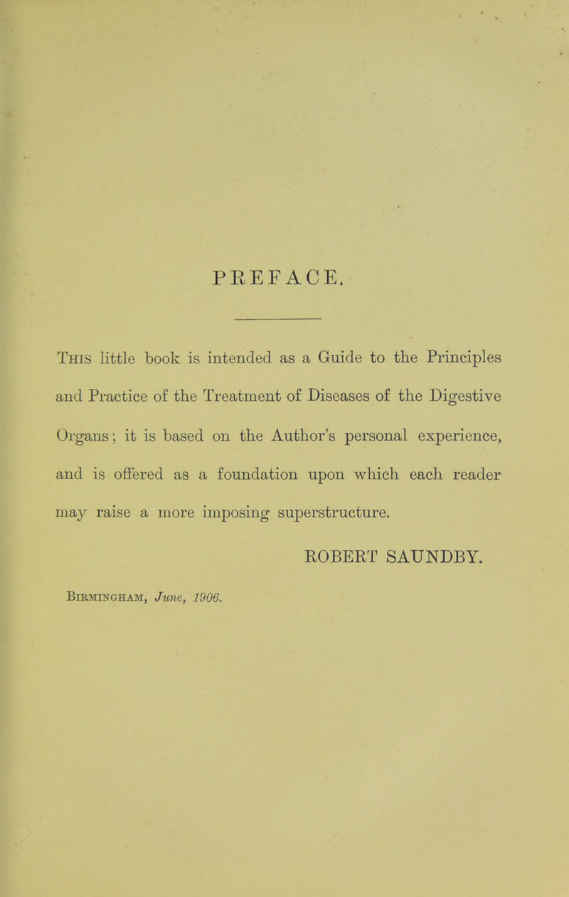 PREFACE. This little book is intended as a Guide to the Principles and Practice of the Treatment of Diseases of the Digestive Organs; it is based on the Author's personal experience, and is offered as a foundation upon which each reader may raise a more imposing superstructure. ROBERT SAUNDBY. Birmingham, June, 1906.