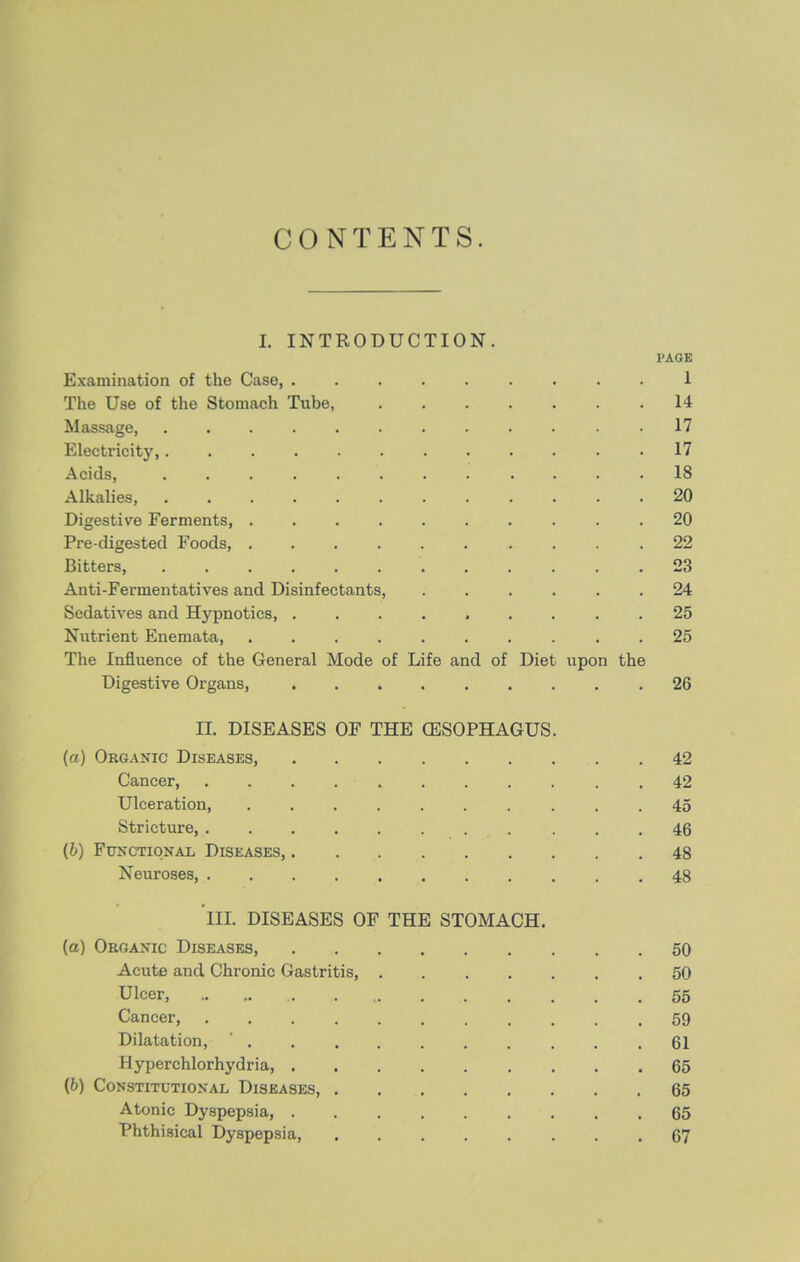 CONTENTS. I. INTRODUCTION. PAGE Examination of the Case, ......... 1 The Use of the Stomach Tube, 14 Massage, 17 Electricity, ............ 17 Acids, 18 Alkalies, 20 Digestive Ferments, .......... 20 Pre-digested Foods, ...... ... .22 Bitters, 23 Anti-Fermentatives and Disinfectants, ...... 24 Sedatives and Hypnotics, ......... 25 Nutrient Enemata, .......... 25 The Influence of the General Mode of Life and of Diet upon the Digestive Organs, ......... 26 II. DISEASES OF THE (ESOPHAGUS. (a) Organic Diseases, 42 Cancer 42 Ulceration, 45 Stricture, ... 46 [h) Functional Diseases, 48 Neuroses, ........... 48 III. DISEASES OF THE STOMACH. (a) Organic Diseases, 50 Acute and Chronic Gastritis 50 Ulcer, 55 Cancer, 59 Dilatation, ' 61 Hyperchlorhydria, 65 (6) Constitutional Diseases, 65 Atonic Dyspepsia, 65 Phthisical Dyspepsia, 67