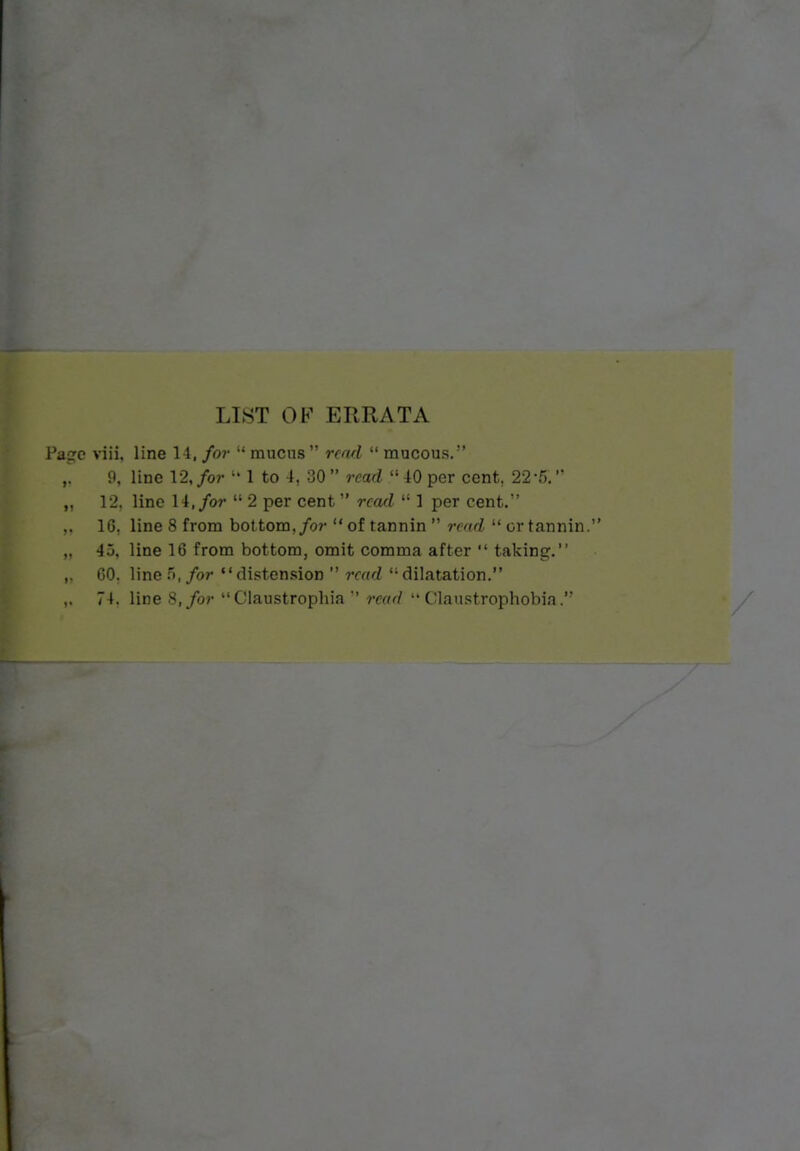 LIST OF ERRATA Pacrc viii, line 14, for  mucus rcwl  mucous. ,^ 9, line 12, for  1 to 1, 30  read  40 per cent, 22-5. 12. line W.for  2 per cent  read  1 per cent. ,. 16, line 8 from bottom,/o?-  of tannin  read  or tannin. ,. 45, line 16 from bottom, omit comma after  taking. ,, 60. line .'>, for distension  read dilatation. 74. line 8,/or  Claustropliia read •'Claustrophobia.'