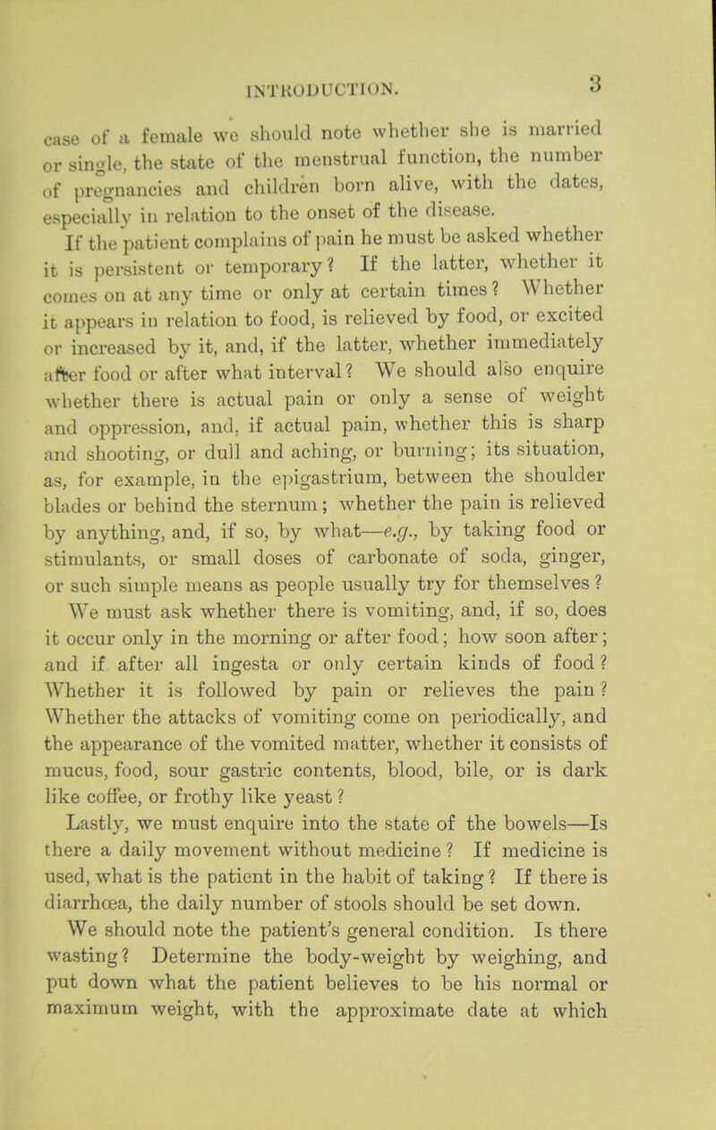 case of a female we should note whether she is married or single, the state of the menstrual function, the number of pregnancies and children born alive, with the dates, especially in relation to the onset of the disease. If the patient complains of pain he must be asked whether it is persistent or temporary? If the latter, whether it comes on at any time or only at certain times ? Whether it appears in relation to food, is relieved by food, or excited or increased by it, and, if the latter, whether immediately af^r food or after what interval? We should also enquire whether there is actual pain or only a sense of weight and oppression, and, if actual pain, whether this is sharp and shooting, or dull and aching, or burning; its situation, as, for example, in the epigastrium, between the shoulder blades or behind the sternum; whether the pain is relieved by anything, and, if so, by what—e.g., by taking food or stimulants, or small doses of carbonate of soda, ginger, or such simple means as people usually try for themselves ? We must ask whether there is vomiting, and, if so, does it occur only in the morning or after food; how soon after; and if after all ingesta or only certain kinds of food ? Whether it is followed by pain or relieves the pain ? Whether the attacks of vomiting come on periodically, and the appearance of the vomited matter, whether it consists of mucus, food, sour gastric contents, blood, bile, or is dark like coffee, or frothy like yeast ? Lastly, we must enquire into the state of the bowels—Is there a daily movement without medicine ? If medicine is used, what is the patient in the habit of taking ? If there is diarrhoea, the daily number of stools should be set down. We should note the patient's general condition. Is there wasting? Determine the body-weight by weighing, and put down what the patient believes to be his normal or maximum weight, with the approximate date at which