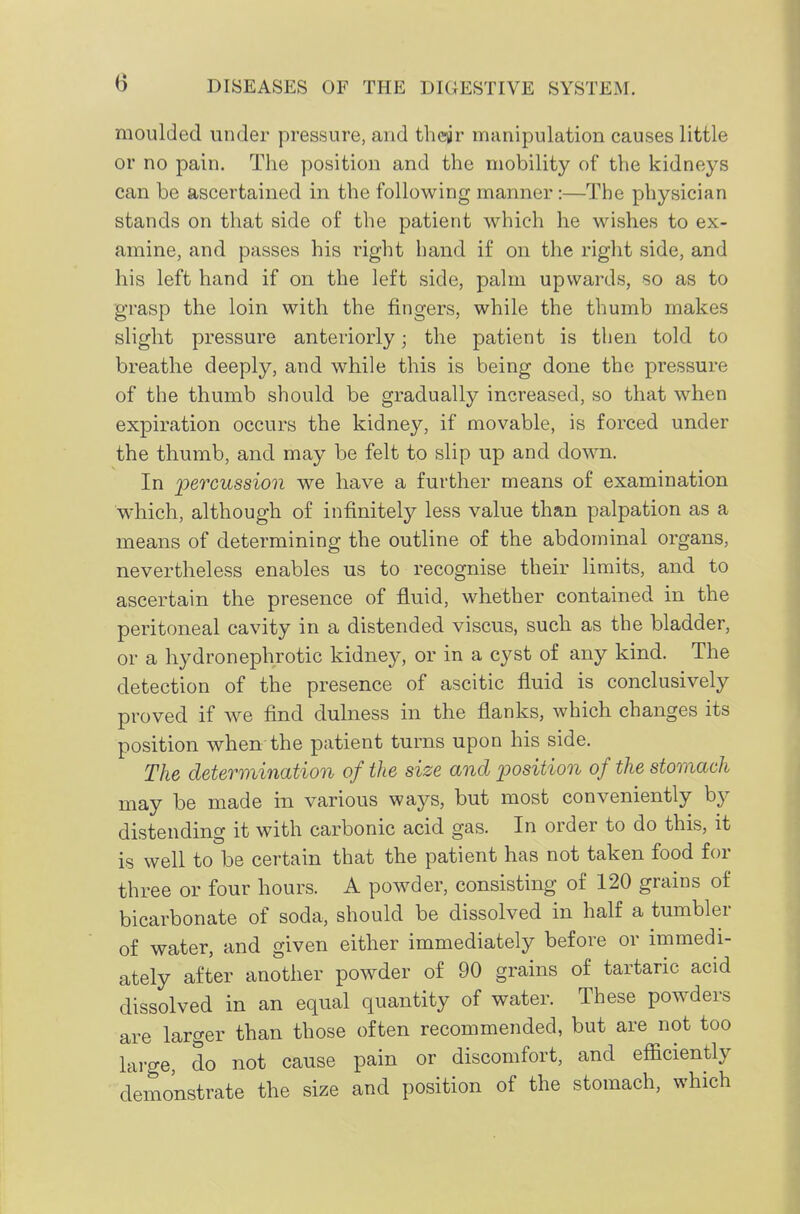 moulded under pressure, and their manipulation causes little or no pain. The position and the mobility of the kidneys can be ascertained in the following manner:—The physician stands on that side of the patient which he wishes to ex- amine, and passes his right hand if on the right side, and his left hand if on the left side, palm upwards, so as to grasp the loin with the fingers, while the thumb makes slight pressure anteriorly; the patient is then told to breathe deeply, and while this is being done the pressure of the thumb should be gradually increased, so that when expiration occurs the kidney, if movable, is forced under the thumb, and may be felt to slip up and down. In 'percussion we have a further means of examination which, although of infinitely less value than palpation as a means of determining the outline of the abdominal organs, nevertheless enables us to recognise their limits, and to ascertain the presence of fluid, whether contained in the peritoneal cavity in a distended viscus, such as the bladder, or a hydronephrotic kidney, or in a cyst of any kind. The detection of the presence of ascitic fluid is conclusively proved if we find dulness in the flanks, which changes its position when the patient turns upon his side. The determination of the size and position of the stomach may be made in various ways, but most conveniently by distending it with carbonic acid gas. In order to do this, it is well to be certain that the patient has not taken food for three or four hours. A powder, consisting of 120 grains of bicarbonate of soda, should be dissolved in half a tumbler of water, and given either immediately before or immedi- ately after another powder of 90 grains of tartaric acid dissolved in an equal quantity of water. These powders are larger than those often recommended, but are not too large, do not cause pain or discomfort, and efficiently demonstrate the size and position of the stomach, which