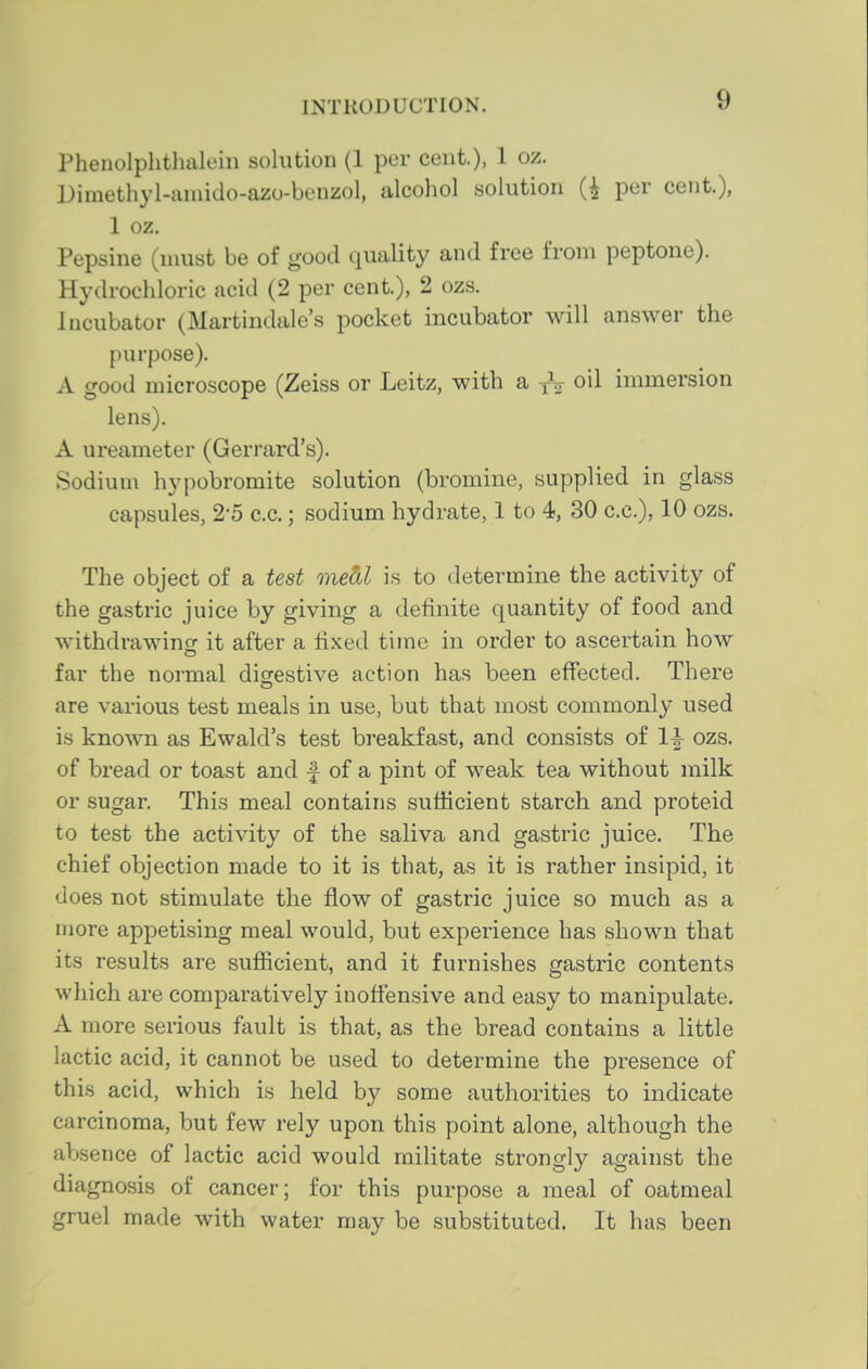 Phenolphtlmleiii solution (1 per cent), 1 oz. Dimethyl-aniido-azo-benzol, alcohol solution per cent.), 1 oz, Pepsine (must be of good quality and free from peptone). Hydrochloric acid (2 per cent.), 2 ozs. Incubator (Martindale's pocket incubator will answer the purpose). A good microscope (Zeiss or Leitz, with a -fV oil immersion lens). A ureameter (Gerrard's). Sodium hypobromite solution (bromine, supplied in glass capsules, 2-5 c.c.; sodium hydrate, 1 to 4, 30 c.c), 10 ozs. The object of a test medl is to determine the activity of the gastric juice by giving a definite quantity of food and withdrawing: it after a fixed time in order to ascertain how far the normal diofestive action has been effected. There are various test meals in use, but that most commonly used is known as Ewald's test breakfast, and consists of 1|- ozs. of bread or toast and f of a pint of weak tea without milk or sugar. This meal contains sufficient starch and proteid to test the activity of the saliva and gastric juice. The chief objection made to it is that, as it is rather insipid, it does not stimulate the flow of gastric juice so much as a more appetising meal would, but experience has shown that its results are sufficient, and it furnishes gastric contents which are comparatively inoffensive and easy to manipulate. A more serious fault is that, as the bread contains a little lactic acid, it cannot be used to determine the presence of this acid, which is held by some authorities to indicate carcinoma, but few rely upon this point alone, although the absence of lactic acid would militate strongly against the diagnosis of cancer; for this purpose a meal of oatmeal gruel made with water may be substituted. It has been