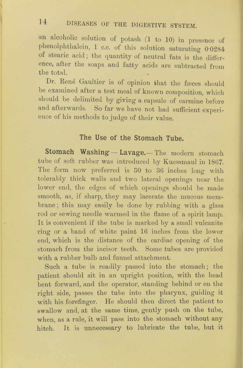 an alcoholic solution of potash (1 to 10) in presence of phenolplitlialein, 1 c.c. of this solution saturating 00284 of stearic acid; the quantity of neutral fats is the ditler- ence, after the soaps and fatty acids are subtracted from the total. Dr. Ren^ Ganltier is of opinion that the f^ces should be examined after a test meal of known composition, which should be delimited by giving a capsule of carmine before and afterwards. So far we have not had sufficient experi- ence of his methods to judge of their value. The Use of the Stomach Tube. Stomach Washing- —Lavage.—The modern stomach tube of soft rubber was introduced by Kuessmaul in 18G7. The form now preferred is SO to 36 inches long with tolerably thick walls and two lateral openings near the lower end, the edges of which openings should be made smooth, as, if sharp, they may lacerate the mucous mem- brane ; this may easily be done by rubbing with a glass rod or sewing needle warmed in the flame of a sj)irit lamp. It is convenient if the tube is marked by a small vulcanite ring or a band of white paint 16 inches from the lower end, which is the distance of the cardiac opening of the stomach from the incisor teeth. Some tubes are provided with a rubber bulb and funnel attachment. Such a tube is readily passed into the stomach; the patient should sit in an upright position, with the head bent forward, and the operator, standing behind or on the right side, passes the tube into the pharynx, guiding it with his forefinger. He should then direct the patient to swallow and, at the same time, gently push on the tube, when, as a rule, it will pass into the stomach without any hitch. It is unnecessary to lubricate the tube, but it