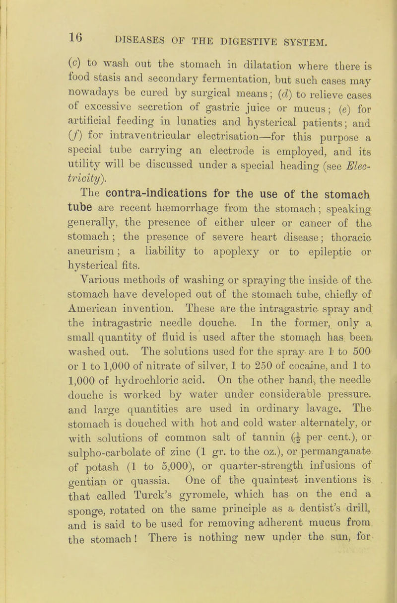(c) to wash out the stomach in dilatation where there is food stasis and secondar}^ fermentation, but such cases may nowadays be cured by surgical means; (cl) to relieve cases of excessive secretion of gastric juice or mucus; (e) for artificial feeding in lunatics and hysterical patients; and (/) for intraventricular electrisation—for this purpose a special tube carrying an electrode is employed, and its utility will be discussed under a special heading (see Elec- ts'icity). The contra-indications for the use of the stomach tube are recent haemorrhage from the stomach; speaking generally, the presence of either ulcer or cancer of the stomach ; the presence of severe heart disease; thoracic aneurism; a liability to apoplexy or to epileptic or hysterical fits. Various methods of washing or spraying the inside of the. stomach have developed out of the stomach tube, chiefly of American invention. These are the intragastric spray and the intragastric needle douche. In the former, only a. small quantity of fluid is used after the stomach has, been washed out. The solutions used for the spray- are 1 to 500 or 1 to 1,000 of nitrate of silver, 1 to 250 of cocaine, and 1 to 1,000 of hydrochloric acid. On the other hand, the needle douche is worked by water under considerable pressure, and large quantities are used in ordinary lavage. The stomach is douched with hot and cold water alternately, or with solutions of common salt of tannin per cent.), or sulpho-carbolate of zinc (1 gr. to the oz.), or permanganate of potash (1 to 5,000), or quarter-strength infusions of gentian or quassia. One of the quaintest inventions is, that called Turck's gyromele, which has on the end a sponge, rotated on the same principle as a dentist's drill, and is said to be used for removing adherent mucus from the stomach! There is nothing new upder the sun, for
