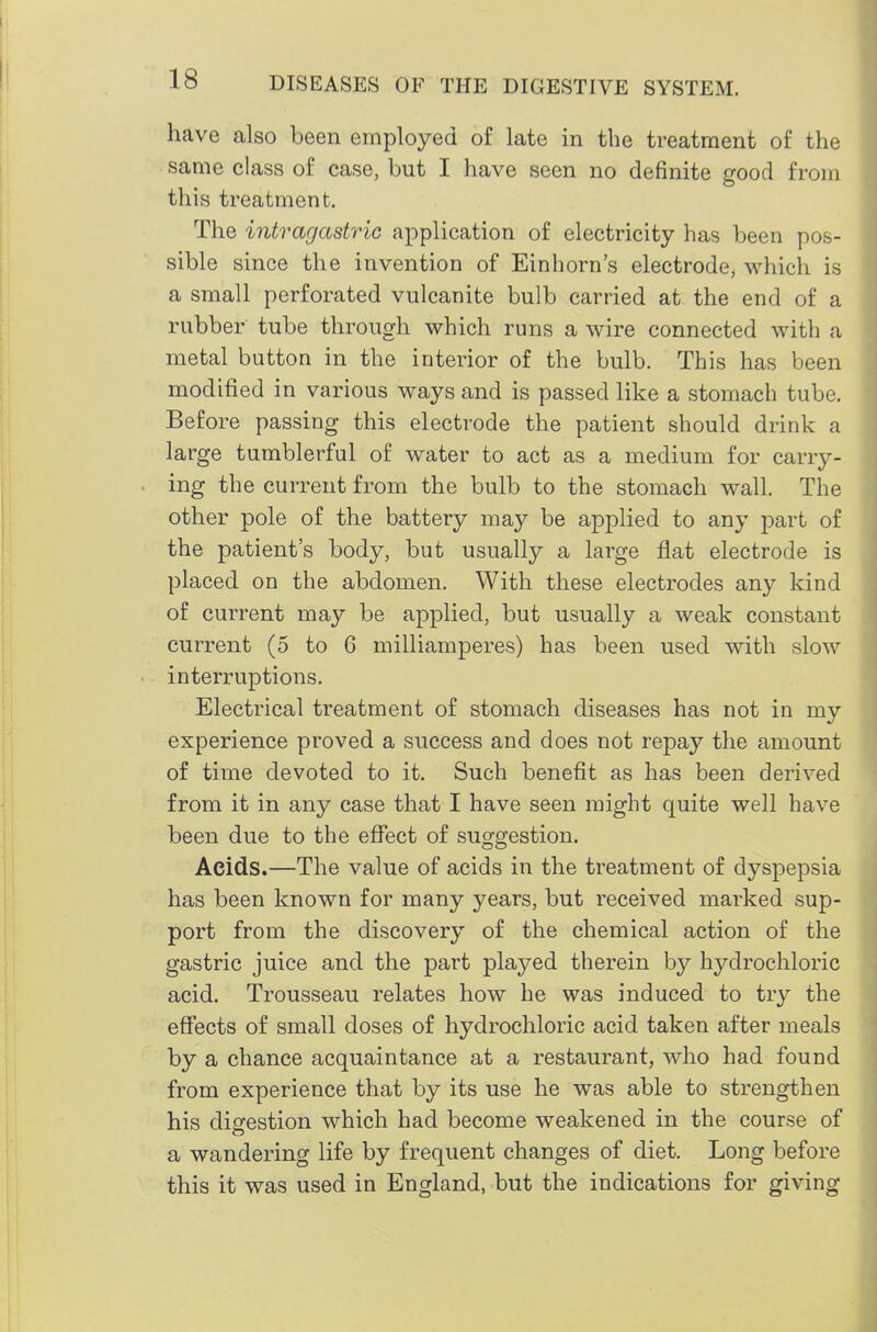 have also been employed of late in the treatment of the same class of case, but I have seen no definite good from this treatment. The intragastric application of electricity has been pos- sible since the invention of Einhorn's electrode, which is a small perforated vulcanite bulb carried at the end of a rubber tube through which runs a wire connected with a metal button in the interior of the bulb. This has been modified in various ways and is passed like a stomach tube. Before passing this electrode the patient should drink a large tumblerful of water to act as a medium for carry- ing the current from the bulb to the stomach wall. The other pole of the battery may be applied to any part of the patient's body, but usually a large flat electrode is placed on the abdomen. With these electrodes any kind of current may be aj)plied, but usually a weak constant current (5 to 6 milliamperes) has been used with slow interruptions. Electrical treatment of stomach diseases has not in my experience proved a success and does not repay the amount of time devoted to it. Such benefit as has been derived from it in any case that I have seen might quite well have been due to the effect of suggestion. Acids.—The value of acids in the treatment of dyspepsia has been known for many years, but received marked sup- port from the discovery of the chemical action of the gastric juice and the part played therein by hydrochloric acid. Trousseau relates how he was induced to try the effects of small doses of hydrochloric acid taken after meals by a chance acquaintance at a restaurant, who had found from experience that by its use he was able to strengthen his digestion which had become weakened in the course of a wandering life by frequent changes of diet. Long before this it was used in England, but the indications for giving