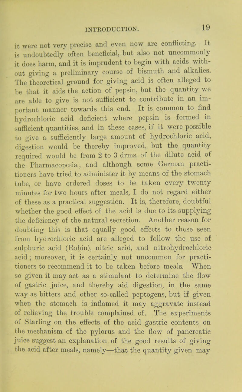 it were not very precise and even now are conflicting. It is undoubtedly often beneficial, but also not uncommonly it does harm, and it is imprudent to begin with acids with- out giving a preliminary course of bismuth and alkalies. The theoretical ground for giving acid is often alleged to be that it aids the action of pepsin, but the quantity we are able to give is not sufficient to contribute in an im- portant manner towards this end. It is common to find hydrochloric acid deficient where pepsin is formed in sufficient quantities, and in these cases, if it were possible to give a sufiiciently large amount of hydrochloric acid, digestion would be thereby improved, but the quantity required would be from 2 to 3 drms. of the dilute acid of the Pharmacopoeia: and although some German practi- tioners have tried to administer it by means of the stomach tube, or have ordered doses to be taken every twenty minutes for two hours after meals, I do not regard either of these as a practical suggestion. It is, therefore, doubtful whether the good effect of the acid is clue to its supplying the deficiency of the natural secretion. Another reason for doubting this is that equally good effects to those seen from hydrochloric acid are alleged to follow the use of sulphuric acid (Robin), nitric acid, and nitrohydrochloric acid ; moreover, it is certainly not uncommon for practi- tioners to recommend it to be taken before meals. When so given it may act as a stimulant to determine the flow of gastric juice, and thereby aid digestion, in the same way as bitters and other so-called peptogens, but if given when the stomach is inflamed it may aggravate instead of relieving the trouble complained of. The experiments of Starling on the effects of the acid gastric contents on the mechanism of the pylorus and the flow of pancreatic juice suggest an explanation of the good results of giving the acid after meals, namely—that the quantity given may