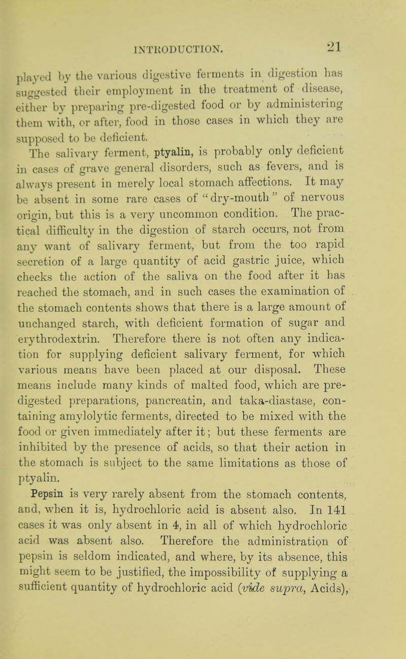 played by the various digestive ferments in digestion has suggested their employment in the treatment of disease, either by preparing pre-digested food or by administering them with, or after, food in those cases in which they are supposed to be deficient. The salivary ferment, ptyalin, is probably only deficient in cases of grave general disorders, such as fevers, and is always present in merely local stomach aflTections. It may be absent in some rare cases of  dry-mouth  of nervous origin, but this is a very uncommon condition. The prac- tical difficulty in the digestion of starch occurs, not from any want of salivary ferment, but from the too rapid secretion of a large quantity of acid gastric juice, which checks the action of the saliva on the food after it has reached the stomach, and in such cases the examination of the stomach contents shows that there is a large amount of unchanged starch, with deficient formation of sugar and erythrodextrin. Therefore there is not often any indica- tion for supplying deficient salivary ferment, for which various means have been placed at our disposal. These means include many kinds of malted food, which are pre- digested preparations, pancreatin, and taka-diastase, con- taining amylolytic ferments, directed to be mixed with the food or given immediately after it; but these ferments are inhibited by the presence of acids, so that their action in the stomach is subject to the same limitations as those of ptyalin. Pepsin is very rarely absent from the stomach contents, and, when it is, hydrochloric acid is absent also. In 141 cases it was only absent in 4, in all of which hydrochloric acid was absent also. Therefore the administration of pepsin is seldom indicated, and where, by its absence, this might seem to be justified, the impossibility of supplying a sufficient quantity of hydrochloric acid (vide supra, Acids),