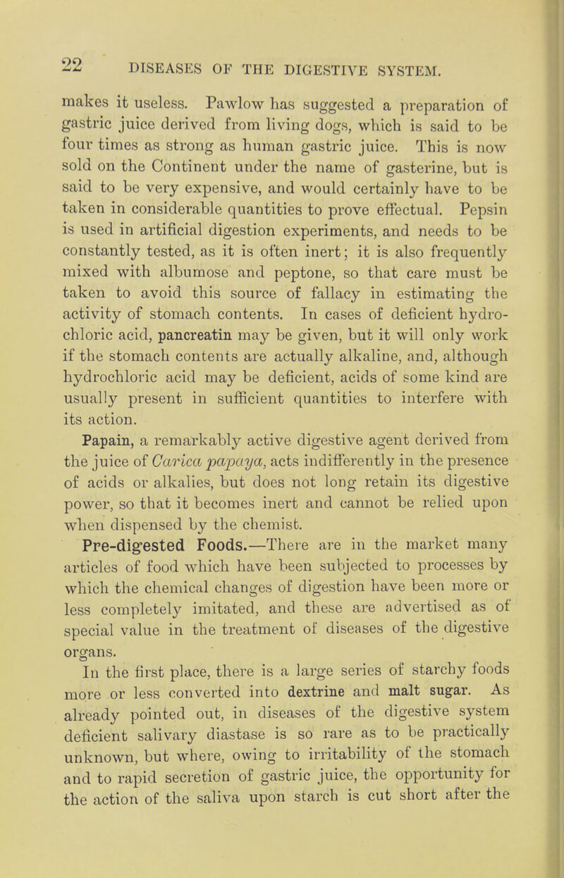 makes it useless. Pawlow has suggested a preparation of gastric juice derived from living dogs, which is said to be four times as strong as human gastric juice. This is now- sold on the Continent under the name of gasterine, but is said to be very expensive, and would certainly have to be taken in considerable quantities to prove effectual. Pepsin is used in artificial digestion experiments, and needs to be constantly tested, as it is often inert; it is also frequently mixed with albumose and peptone, so that care must be taken to avoid this source of fallacy in estimating the activity of stomach contents. In cases of deficient hydro- chloric acid, pancreatin may be given, but it will only work if the stomach contents are actually alkaline, and, although hydrochloric acid may be deficient, acids of some kind are usually present in sufficient quantities to interfere with its action. Papain, a remarkably active digestive agent derived from the juice of Carica papaya, acts indifferently in the presence of acids or alkalies, but does not long retain its digestive power, so that it becomes inert and cannot be relied upon when dispensed by the chemist. Pre-dig'ested Foods.—There are in the market many articles of food which have been subjected to processes by which the chemical changes of digestion have been more or less completely imitated, and these are advertised as of special value in the treatment of diseases of the digestive organs. In the first place, there is a large series of starchy foods more or less converted into dextrine and malt sugar. As already pointed out, in diseases of the digestive system deficient salivary diastase is so rare as to be practically unknown, but where, owing to irritability of the stomach and to rapid secretion of gastric juice, the opportunity for the action of the saliva upon starch is cut short after the