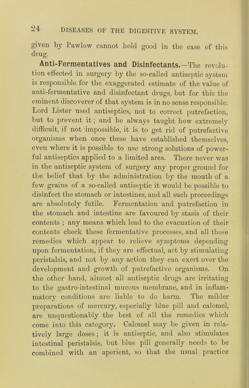 given by Pawlow cannot hold good in the case of this drug. Anti-Fepmentatives and Disinfectants.—The revolu- tion effected in surgery by the so-called antiseptic system is responsible for the exaggerated estimate of the value of anti-fermentative and disinfectant drugs, but for this the eaiinent discoverer of that system is in no sense responsible. Lord Lister used antiseptics, not to correct putrefaction, but to prevent it; and he alvi^ays taught how extremely difficult, if not impossible, it is to get rid of putrefactive organisms when once these have established themselves, even where it is possible to use strong solutions of power- ful antiseptics applied to a limited area. There never was in the antiseptic system of surgery any proper ground for the belief that by the administration by the mouth of a few grains of a so-called antiseptic it would be possible to disinfect the stomach or intestines, and all such proceedings are absolutely futile. Fermentation and putrefaction in the stomach and intestine are favoured by stasis of their contents ; any means which lead to the evacuation of their contents check these fermentative processes, and all those remedies which appear to relieve symptoms depending upon fermentation, if they are effectual, act by stimulating peristalsis, and not by any action they can exert over the development and growth of putrefactive organisms. On the other hand, almost all antiseptic drugs are irritating to the gastro-intestinal mucous membrane, and in inflam- matory conditions are liable to do harm. The milder preparations of mercury, especially blue pill and calomel, are unquestionably the best of all the remedies which come into this category. Calomel may be given in rela- tively large doses; it is antiseptic, and also stimulates intestinal peristalsis, but blue pill generally needs to be combined with an aperient, so that the usual practice