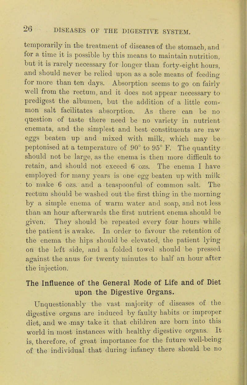 temporarily in the treatment of diseases of the stomach, and for a time it is possible by this means to maintain nutrition, but it is rarely necessary for longer than forty-eight hours, and should never be relied upon as a sole means of feeding for more than ten days. Absorption seems to go on fairly well from the rectum, and it does not appear necessary to predigest the albumen, but the addition of a little com- mon salt facilitates absorption. As there can be no question of taste there need be no variety in nutrient enemata, and the simplest and best constituents are raw eggs beaten up and mixed with milk, which may be peptonised at a temperature of 90° to 95° F. The quantity should not be large, as the enema is then more difficult to retain, and should not exceed 6 ozs. The enema I have employed for many years is one egg beaten up with milk to make 6 ozs. and a teaspoonful of common salt. The rectum should be washed out the first thing in the morning by a simple enema of warm water and soap, and not less than an hour afterwards the first nutrient enema should be given. They should be repeated every four hours while the patient is awake. In order to favour the retention of the enema the hips should be elevated, the patient lying on the left side, and a folded towel should be pressed against the anus for twenty minutes to half an hour after the injection. The Influence of the General Mode of Life and of Diet upon the Dig-estive Org-ans. Unquestionably the vast majority of diseases of the digestive organs are induced by faulty habits or improper diet, and we -may take it that children are born into this world in most instances with healthy digestive organs. It is, therefore, of great importance for the future well-being of the individual that during infancy there should be no