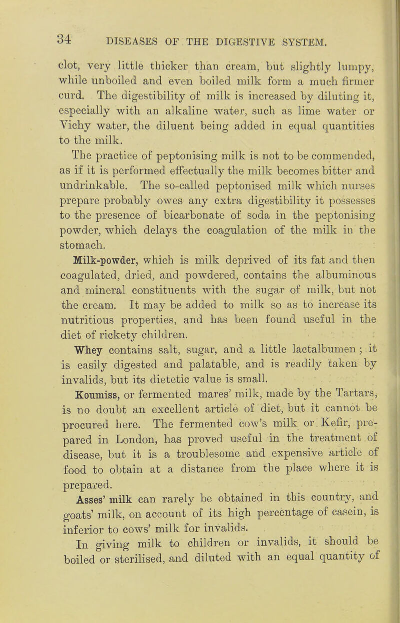 clot, very little thicker than cream, but slight!}^ Iwmpy, while unboiled and even boiled milk form a much firmer curd. The digestibility of milk is increased by diluting it, especially with an alkaline water, such as lime water or Vichy water, the diluent being added in equal quantities to the milk. The practice of peptonising milk is not to be commended, as if it is performed effectually the milk becomes bitter and undrinkable. The so-called peptonised milk which nurses prepare probably owes any extra digestibility it possesses to the presence of bicarbonate of soda in the peptonising powder, which delays the coagulation of the milk in the stomach. Milk-powder, which is milk deprived of its fat and then coagulated, dried, and powdered, contains the albuminous and mineral constituents with the sugar of milk, but not the cream. It may be added to milk so as to increase its nutritious properties, and has been found useful in the diet of rickety children. Whey contains salt, sugar, and a little lactalbumen; it is easily digested and palatable, and is readily taken by invalids, but its dietetic value is small. Koumiss, or fermented mares' milk, made by the Tartars, is no doubt an excellent article of diet, but it cannot be procured here. The fermented cow's milk or Kefir, pre- pared in London, has proved useful in the treatment of disease, but it is a troublesome and expensive article of food to obtain at a distance from the place where it is prepared. Asses' milk can rarely be obtained in this country, and goats' milk, on account of its high percentage of casein, is inferior to cows' milk for invalids. In giving milk to children or invalids, it should be boiled or sterilised, and diluted with an equal quantity of