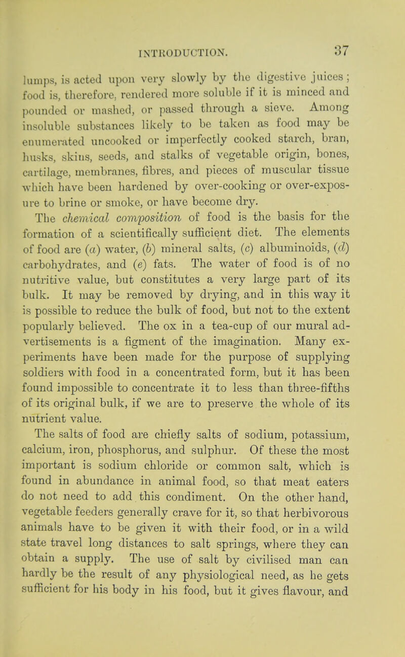 lumps, is acted upon very slowly by the digestive juices; food is, therefore, rendered more soluble if it is minced and pounded or mashed, or passed through a sieve. Among insoluble substances likely to be taken as food may be enumerated uncooked or imperfectly cooked starch, bran, husks, skins, seeds, and stalks of vegetable origin, bones, cartilage, membranes, fibres, and pieces of muscular tissue which have been hardened by over-cooking or over-expos- ure to brine or smoke, or have become dry. The chemical composition of food is the basis for the formation of a scientifically sufficient diet. The elements of food are (a) water, (6) mineral salts, (c) albuminoids, (d) carbohydrates, and (e) fats. The water of food is of no nutritive value, but constitutes a very large part of its bulk. It may be removed by drying, and in this way it is possible to reduce the bulk of food, but not to the extent popularly believed. The ox in a tea-cup of our mural ad- vertisements is a figment of the imagination. Many ex- periments have been made for the purpose of supplying soldiers with food in a concentrated form, but it has been found impossible to concentrate it to less than three-fifths of its original bulk, if we are to preserve the whole of its nutrient value. The salts of food are chiefly salts of sodium, potassium, calcium, iron, phosphorus, and sulphur. Of these the most important is sodium chloride or common salt, which is found in abundance in animal food, so that meat eaters do not need to add this condiment. On the other hand, vegetable feeders generally crave for it, so that herbivorous animals have to be given it with their food, or in a wild state travel long distances to salt springs, where they can obtain a supply. The use of salt by civilised man can hardly be the result of any physiological need, as he gets sufficient for his body in his food, but it gives flavour, and