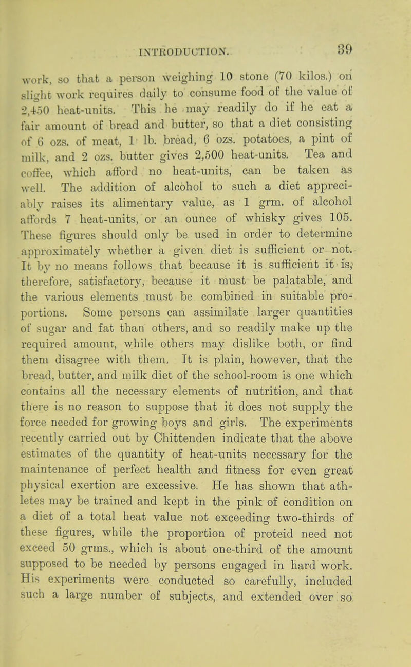 30 work, so tliat a person weigliing 10 stone (70 kilos.) on slight work requires daily to consume food of the value of 2,450 heat-units. This he may readily do if he eat a fair amount of bread and butter, so that a diet consisting of 6 ozs. of meat, 1 lb. bread, 6 ozs. potatoes, a pint of milk, and 2 ozs. butter gives 2,500 heat-units. Tea and coffee, which afford no heat-units, can be taken as well. The addition of alcohol to such a diet appreci- ably raises its alimentary value, as 1 grm. of alcohol affords 7 heat-units, or an ounce of whisky gives 105. These figures should only be used in order to determine approximately whether a given diet is sufficient or not.- It by no means follows that because it is sufficient it is,'' therefore, satisfactory, because it must be palatable, and the various elements must be combined in suitable pro- portions. Some persons can assimilate larger quantities of sugar and fat than others, and so readily make up the required amount, while others may dislike both, or find them disagree with them. It is plain, however, that the bread, butter, and milk diet of the school-room is one which contains all the necessarv elements of nutrition, and that there is no reason to suppose that it does not supply the force needed for growing boys and girls. The experiments recently carried out by Chittenden indicate that the above estimates of the quantity of heat-units necessary for the maintenance of perfect health and fitness for even great physical exertion are excessive. He has shown that ath- letes may be trained and kept in the pink of condition on a diet of a total heat value not exceeding two-thirds of these figures, while the proportion of proteid need not exceed 50 grms., which is about one-third of the amount supposed to be needed by persons engaged in hard work. His experiments were conducted so carefully, included such a large number of subjects, and extended over so