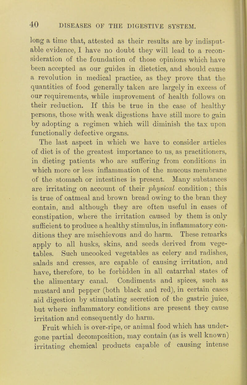 long a time that, attested as their results are by indisput- able evidence, I have no doubt they will lead to a recon- sideration of the foundation of those opinions w^hich have been accepted as our guides in dietetics, and should cause a revolution in medical practice, as they prove that the quantities of food generally taken are largely in excess of our requirements, while improvement of health follows on their reduction. If this be true in the case of healthy persons, those with weak digestions have still more to gain by adopting a regimen which will diminish the tax upon functionally defective organs. The last aspect in which we have to consider articles of diet is of the greatest importance to us, as practitioners, in dieting patients who are suffering from conditions in which more or less inflammation of the nmcous membrane of the stomach or intestines is present. Many substances are irritating on account of their physical condition; this is true of oatmeal and brown bread owing to the bran they contain, and although they are often useful in cases of constipation, where the irritation caused by them is only sufficient to produce a healthy stimulus, in inflammatory con- ditions they are mischievous and do harm. These remarks apply to all husks, skins, and seeds derived from vege- tables. Such uncooked vegetables as celery and radishes, salads and cresses, are capable of causing irritation, and have, therefore, to be forbidden in all catarrhal states of the alimentary canal. Condiments and spices, such as mustard and pepper (both black and red), in certain cases aid digestion by stimulating secretion of the gastric juice, but where inflammatory conditions are present they cause irritation and consequently do harm. Fruit which is over-ripe, or animal food which has under- gone partial decomposition, may contain (as is well known) irritating chemical products capable of causing intense