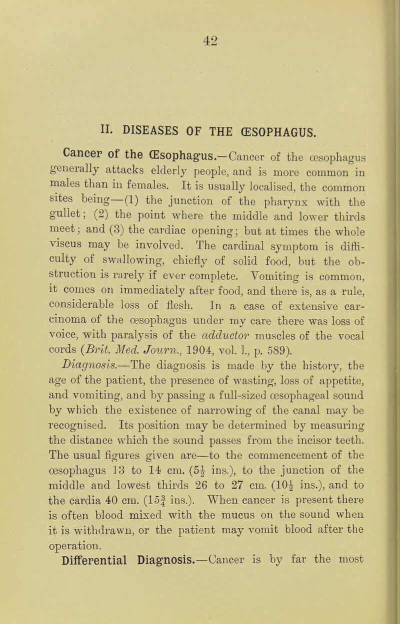 II. DISEASES OF THE (ESOPHAGUS. Cancer of the (Esophag-us-Cancer of the oesophagus generally attacks elderly people, and is more common in males than in females. It is usually localised, the common sites being—(1) the junction of the pharynx with the gullet; (2) the point where the middle and lower thirds meet; and (3) the cardiac opening; but at times the whole viscus may be involved. The cardinal symptom is diffi- culty of swallowing, chiefly of solid food, but the ob- struction is rarely if ever complete. Vomiting is common, it comes on immediately after food, and there is, as a rule, considerable loss of flesh. In a case of extensive car- cinoma of the oesophagus under my care there was loss of voice, with paralysis of the adductor muscles of the vocal cords {Brit. Med. Journ., 1904, vol. I., p. 589). Diagnosis.—The diagnosis is made by the history, the age of the patient, the presence of wasting, loss of appetite, and vomiting, and by passing a full-sized oesophageal sound by which the existence of narrowing of the canal may be recognised. Its position may be determined by measuring the distance which the sound passes from the incisor teeth. The usual figures given are—to the commencement of the oesophagus 13 to 14 cm. (5| ins.), to the junction of the middle and lowest thirds 26 to 27 cm. (10^ ins.), and to the cardia 40 cm. (lof ins.). When cancer is present there is often blood mixed with the mucus on the sound when it is withdrawn, or the patient may vomit blood after the operation. Differential Diagnosis.—Cancer is by far the most