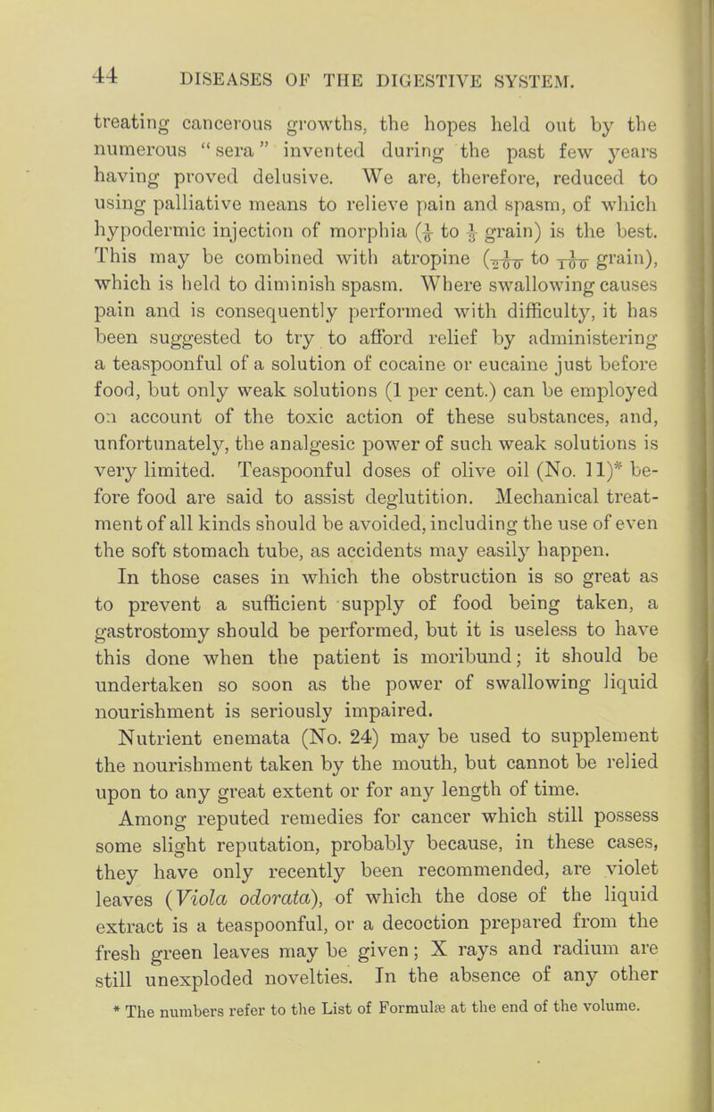 treating cancerous growths, the hopes held out by the numerous sera invented during the past few years having proved delusive. We are, therefore, reduced to using palliative means to relieve pain and spasm, of wdiich hypodermic injection of morphia (-^ to ^ grain) is the best. This may be combined with atropine {-^jy to y^jj gi'^i'^)? which is held to diminish spasm. Where swallowing causes pain and is consequently performed with difficulty, it has been suggested to try to afford relief by administering a teaspoonful of a solution of cocaine or eucaine just before food, but only weak solutions (1 per cent.) can be employed 0:1 account of the toxic action of these substances, and, unfortunately, the analgesic power of such weak solutions is very limited. Teaspoonful doses of olive oil (No. 11)* be- fore food are said to assist deglutition. Mechanical treat- ment of all kinds should be avoided, including the use of even the soft stomach tube, as accidents may easily happen. In those cases in which the obstruction is so great as to prevent a sufficient supply of food being taken, a gastrostomy should be performed, but it is useless to have this done when the patient is moribund; it should be undertaken so soon as the power of swallowing liquid nourishment is seriously impaired. Nutrient enemata (No. 24) may be used to supplement the nourishment taken by the mouth, but cannot be relied upon to any great extent or for any length of time. Among reputed remedies for cancer which still possess some slight reputation, probably because, in these cases, they have only recently been recommended, are violet leaves (Viola odorata), of which the dose of the liquid extract is a teaspoonful, or a decoction prepared from the fresh green leaves may be given; X rays and radium are still unexploded novelties. In the absence of any other * The numbers refer to tlie List of Formula at the end of the volume.