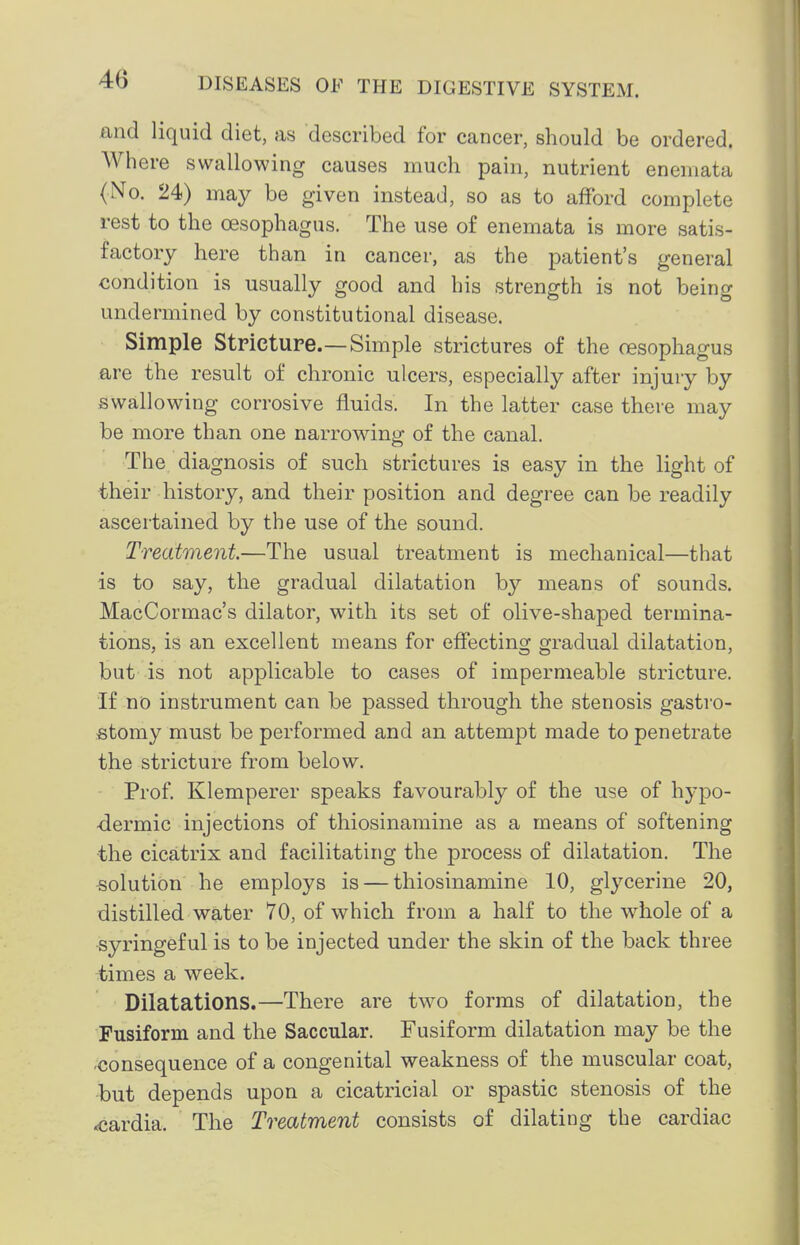 and liquid diet, as described for cancer, should be ordered. Where swallowing causes much pain, nutrient enemata <No. 24) may be given instead, so as to afford complete rest to the oesophagus. The use of enemata is more satis- factory here than in cancer, as the patient's general condition is usually good and his strength is not being undermined by constitutional disease. Simple Strictupe.—Simple strictures of the oesophagus are the result of chronic ulcers, especially after injury by swallowing corrosive fluids. In the latter case there may be more than one narrowing of the canal. The diagnosis of such strictures is easy in the light of their history, and their position and degree can be readily ascertained by the use of the sound. Treatment—The usual treatment is mechanical—that is to say, the gradual dilatation b}'- means of sounds, MacCormac's dilator, with its set of olive-shaped termina- tions, is an excellent means for effecting gradual dilatation, but is not applicable to cases of impermeable stricture. If no instrument can be passed through the stenosis gastro- stomy must be performed and an attempt made to penetrate the stricture from below. Prof. Klemperer speaks favourably of the use of hypo- dermic injections of thiosinamine as a means of softening ■the cicatrix and facilitating the process of dilatation. The solution he employs is — thiosinamine 10, glycerine 20, distilled water 70, of which from a half to the whole of a syringef ul is to be injected under the skin of the back three times a week. Dilatations.—There are two forms of dilatation, the Fusiform and the Saccular. Fusiform dilatation may be the -consequence of a congenital weakness of the muscular coat, but depends upon a cicatricial or spastic stenosis of the <cardia. The Treatment consists of dilating the cardiac