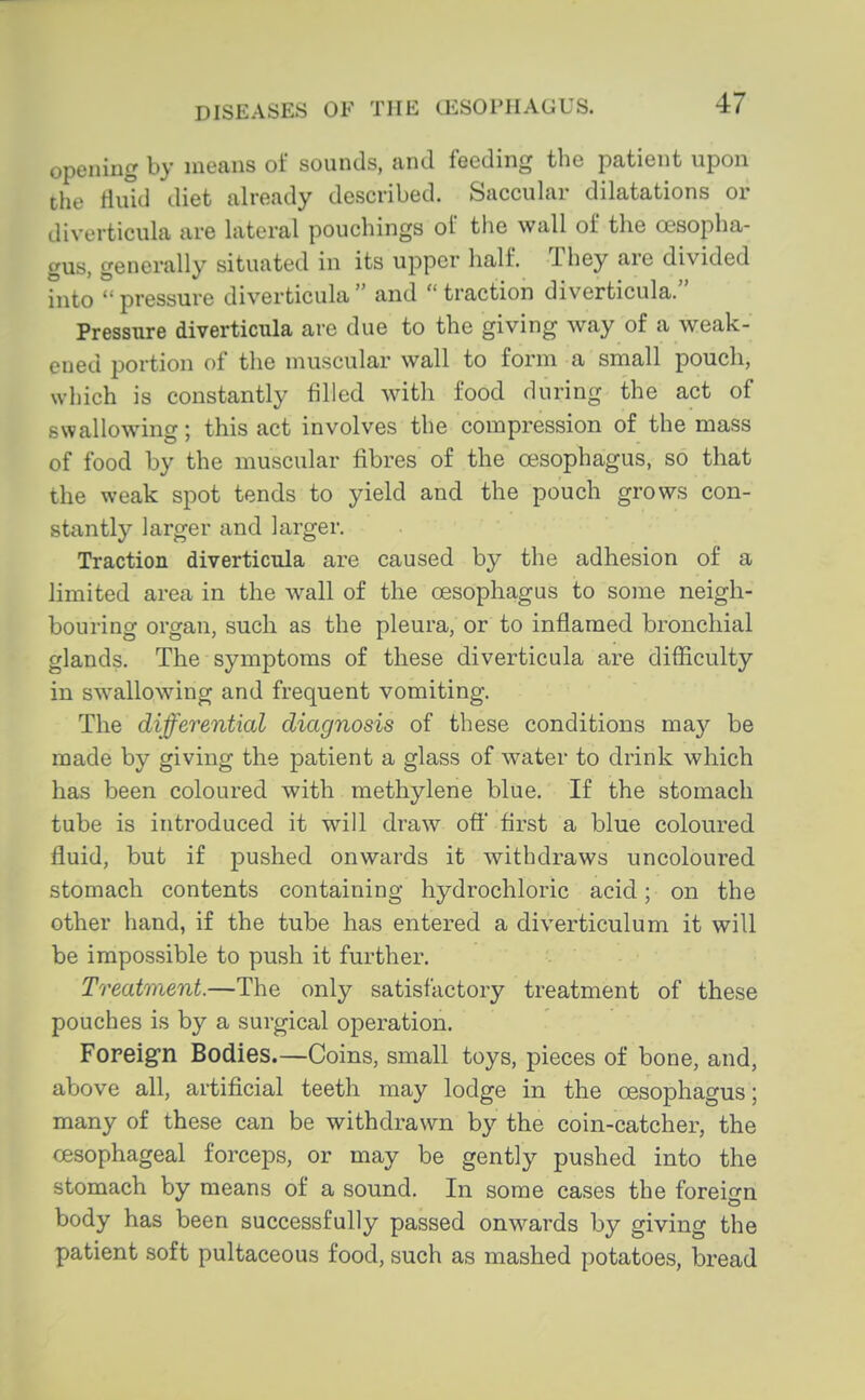 opening by means of sounds, and feeding the patient upon the tluid diet already described. Saccuhir dilatations or diverticula are lateral pouchings of the wall of the oesopha- gus, generally situated in its upper half. They are divided into pressure diverticula and traction diverticula. Pressiure diverticula are due to the giving way of a weak- ened portion of the muscular wall to form a small pouch, which is constantly filled with food during the act of swallowing; this act involves the compression of the mass of food by the muscular fibres of the oesophagus, so that the weak spot tends to yield and the pouch grows con- stantly larger and larger. Traction diverticula are caused by the adhesion of a limited area in the wall of the oesophagus to some neigh- bouring organ, such as the pleura, or to inflamed bronchial glands. The symptoms of these diverticula are difficulty in swallowing and frequent vomiting. The differential diagnosis of these conditions may be made by giving the patient a glass of water to drink which has been coloured with methylene blue. If the stomach tube is introduced it will draw oft first a blue coloured fluid, but if pushed onwards it withdraws uncoloured stomach contents containing hydrochloric acid; on the other hand, if the tube has entered a diverticulum it will be impossible to push it further. Treatment.—The only satisfactory treatment of these pouches is by a surgical operation. Foreign Bodies.—Coins, small toys, pieces of bone, and, above all, artificial teeth may lodge in the oesophagus; many of these can be withdrawn by the coin-catcher, the oesophageal forceps, or may be gently pushed into the stomach by means of a sound. In some cases the foreign body has been successfully passed onwards by giving the patient soft pultaceous food, such as mashed potatoes, bread