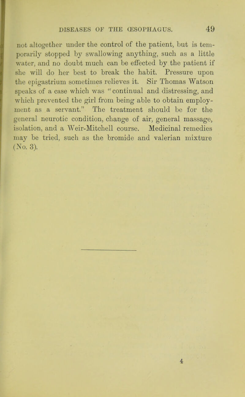 not altogether under the control of the patient, but is tem- porarily stopped by swallowing anything, such as a little water, and no doubt much can be effected by the patient if she will do her best to break the habit. Pressure upon the epigastrium sometimes relieves it. Sir Thomas Watson speaks of a case which was  continual and distressing, and which prevented the girl from being able to obtain employ- ment as a servant. The treatment should be for the general neurotic condition, change of air, general massage, isolation, and a Weir-Mitchell course. Medicinal remedies may be tried, such as the bromide and valerian mixture (No. 3). 4