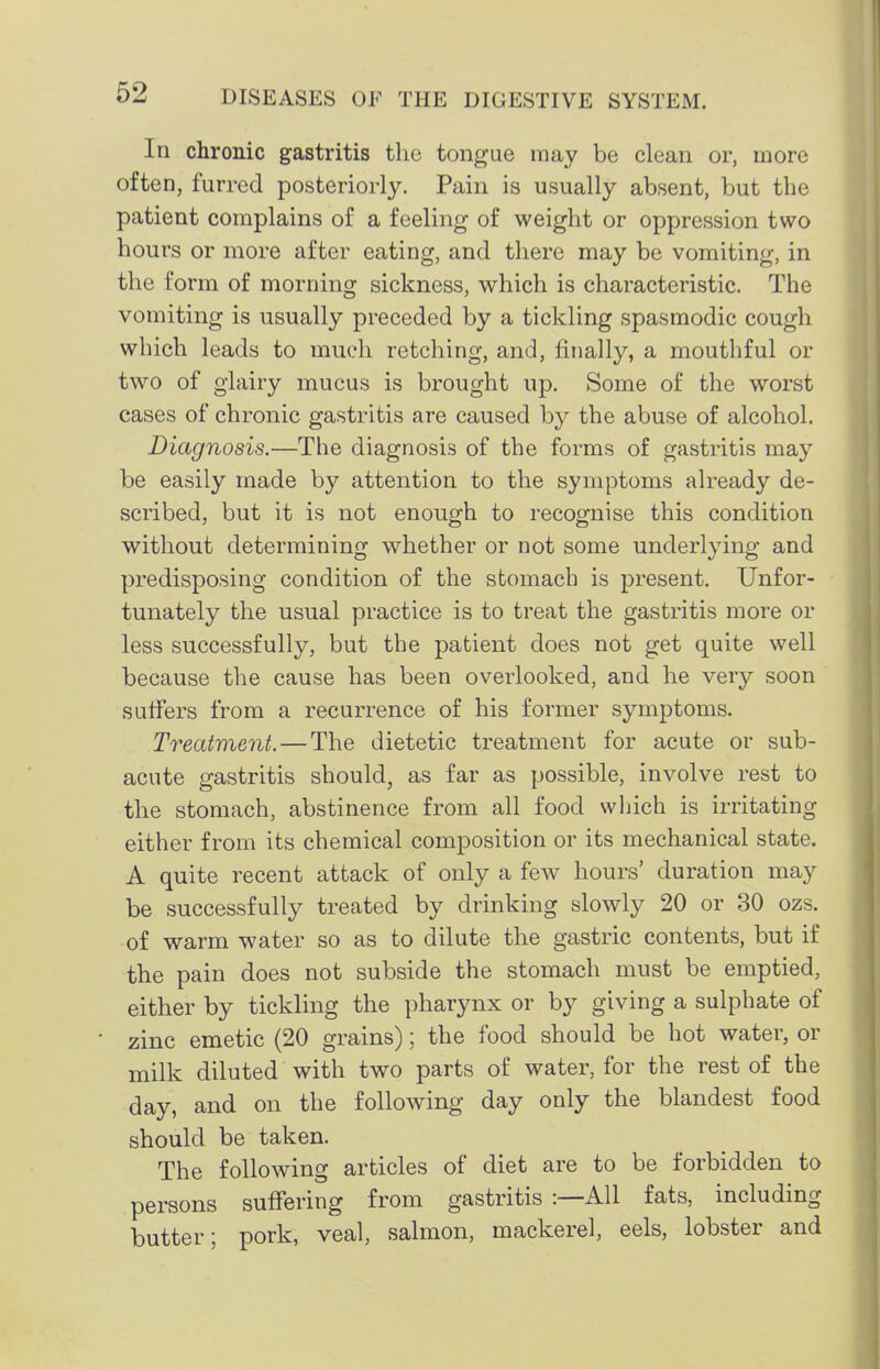 In chronic gastritis the tongue may be clean or, more often, furred posteriorly. Pain is usually absent, but the patient complains of a feeling of weight or oppression two hours or more after eating, and there may be vomiting, in the form of morning sickness, which is characteristic. The vomiting is usually preceded by a tickling spasmodic cough which leads to much retching, and, finally, a mouthful or two of glairy mucus is brought up. Some of the worst cases of chronic gastritis are caused by the abuse of alcohol. Diagnosis.—The diagnosis of the forms of gastritis may be easily made by attention to the symptoms already de- scribed, but it is not enough to recognise this condition without determining whether or not some underlying and predisposing condition of the stomach is present. Unfor- tunately the usual practice is to treat the gastritis more or less successfully, but the patient does not get quite well because the cause has been overlooked, and he very soon suffers from a recurrence of his former symptoms. Treatment. — The dietetic treatment for acute or sub- acute gastritis should, as far as possible, involve rest to the stomach, abstinence from all food which is irritating either from its chemical composition or its mechanical state. A quite recent attack of only a few hours' duration may be successfully treated by drinking slowly 20 or 30 ozs. of warm water so as to dilute the gastric contents, but if the pain does not subside the stomach must be emptied, either by tickling the pharynx or by giving a sulphate of zinc emetic (20 grains); the food should be hot water, or milk diluted with two parts of water, for the rest of the day, and on the following day only the blandest food should be taken. The following articles of diet are to be forbidden to persons suifering from gastritis :—All fats, including butter; pork, veal, salmon, mackerel, eels, lobster and