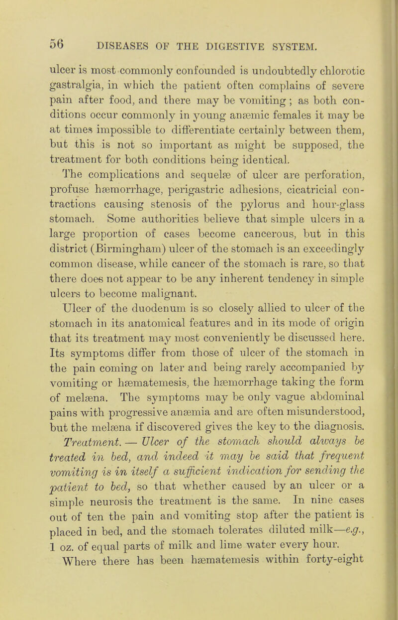 ulcer is most commonly confounded is undoubtedly chlorotic gastralgia, in which the patient often complains of severe pain after food, and there may be vomiting; as both con- ditions occur commonly in young anaemic females it may be at times impossible to differentiate certainly between them, but this is not so important as might be supposed, tlie treatment for both conditions being identical. The complications and sequelae of ulcer are perforation, profuse haemorrhage, perigastric adhesions, cicatricial con- tractions causing stenosis of the pylorus and hour-glass stomach. Some authorities believe that simple ulcers in a large proportion of cases become cancerous, but in this district (Birmingham) ulcer of the stomach is an exceedingly common disease, while cancer of the stomach is rare, so that there doee not appear to be any inherent tendenc}^ in simple ulcers to become malignant. Ulcer of the duodenum is so closely allied to ulcer of the stomach in its anatomical features and in its mode of origin that its treatment may most conveniently be discussed here. Its symptoms differ from those of ulcer of the stomach in the pain coming on later and being rarely accompanied by vomiting or hsematemesis, the haemorrhage taking the form of melaena. The symptoms may be only vague abdominal pains with progressive aneemia and are often misunderstood, but the melsena if discovered gives the key to the diagnosis. Treatment. — Ulcer of the stomach should alivays be treated in bed, and indeed it may be said that frequent vomiting is in itself a sufficient indication for sending the patient to bed, so that whether caused by an ulcer or a simple neurosis the treatment is the same. In nine cases out of ten the pain and vomiting stop after the patient is placed in bed, and the stomach tolerates diluted milk—e.g., 1 oz. of equal parts of milk and lime water every hour. Where there has been haematemesis within forty-eight