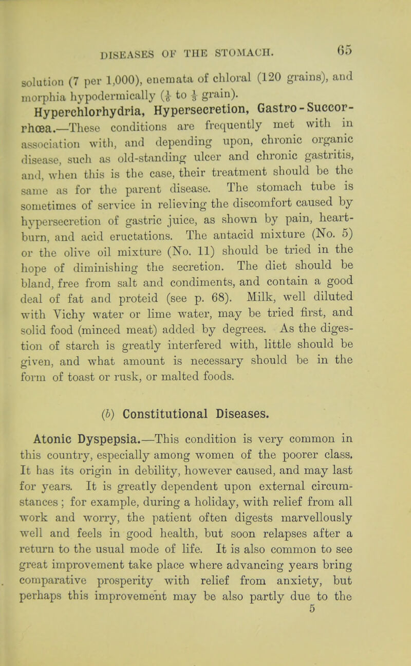 solution (7 per 1,000), encraata of chloral (120 grains), and morphia hypodermically (J- to J grain). Hypepchlorhydria, Hypersecretion, Gastro-Succor- rhoea.—These conditions are frequently met with in association with, and depending upon, chronic organic disease, such as old-standing ulcer and chronic gastritis, and, when this is the case, their treatment should be the same as for the parent disease. The stomach tube is sometimes of service in relieving the discomfort caused by hypersecretion of gastric juice, as shown by pain, heart- burn, and acid eructations. The antacid mixture (No. 5) or the olive oil mixture (No. 11) should be tried in the hope of diminishing the secretion. The diet should be bland, free from salt and condiments, and contain a good deal of fat and proteid (see p. 68). Milk, well diluted with Vichy water or lime water, may be tried first, and solid food (minced meat) added by degrees. As the diges- tion of starch is greatly interfered with, little should be given, and what amount is necessary should be in the form of toast or rusk, or malted foods. (b) Constitutional Diseases. Atonic Dyspepsia.—This condition is very common in this country, especially among women of the poorer class. It has its origin in debility, however caused, and may last for years. It is greatly dependent upon external circum- stances ; for example, during a holiday, with relief from all work and worry, the patient often digests marvellously well and feels in good health, but soon relapses after a return to the usual mode of life. It is also common to see great improvement take place where advancing years bring comparative prosperity with relief from anxiety, but perhaps this improvement may be also partly due to the 5