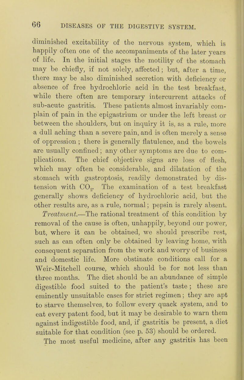 diminished excitability of the nervous system, which is happily often one of the accompaniments of the later years of life. In the initial stages the motility of the stomach may be chiefly, if not solely, affected; but, after a time, there may be also diminished secretion with deficiency or absence of free hydrochloric acid in the test breakfast, while there often are temporary intercurrent attacks of sub-acute gastritis. These patients almost invariably com- plain of pain in the epigastrium or under the left breast or between the shoulders, but on inquiry it is, as a rule, more a dull aching than a severe pain, and is often merely a sense of oppression ; there is generally flatulence, and the bowels are usually confined ; any other symptoms are due to com- plications. The chief objective signs are loss of flesh, which may often be considerable, and dilatation of the stomach with gastroptosis, readily demonstrated by dis- tension with CO2. The examination of a test breakfast generally shows deficiency of hydrochloric acid, but the other results are, as a rule, normal; pepsin is rarely absent. Treatment.—The rational treatment of this condition by removal of the cause is often, unhappily, beyond our power, but, where it can be obtained, we should prescribe rest, such as can often only be obtained by leaving home, with consequent separation from the work and worry of business and domestic life. More obstinate conditions call for a Weir-Mitchell course, which should be for not less than three months. The diet should be an abundance of simple digestible food suited to the patient's taste; these are eminently unsuitable cases for strict regimen; they are apt to starve themselves, to follow every quack system, and to eat every patent food, but it may be desirable to warn them against indigestible food, and, if gastritis be present, a diet suitable for that condition (see p. 53) should be ordered. The most useful medicine, after any gastritis has been