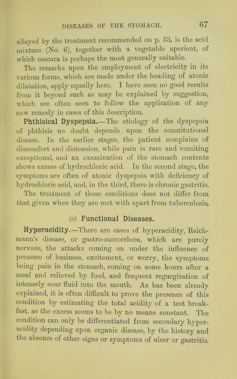 allayed by the treatment recommended on p. 53, is the acid mixture (No. 6), together witli a vegetable aperient, of which cascara is perhaps the most generally suitable. The remarks upon the employment of electricity in its various forms, which are made under the heading of atonic dilatation, apply equally here. I have seen no good results from it beyond such as may be explained by suggestion, which are often seen to follow the application of any new remedy in cases of this description. Phthisical Dyspepsia.—The etiology of the dyspepsia of phthisis no doubt depends upon the constitutional disease. In the earlier stages, the patient complains of discomfort and distension, while pain is rare and vomiting exceptional, and an examination of the stomach contents shows excess of hydrochloric acid. In the second stage, the symptoms are often of atonic dyspepsia with deficiency of hydrochloric acid, and, in the third, there is chronic gastritis. The treatment of these conditions does not differ from that given when they are met with apart from tuberculosis. (c) Functional Diseases. Hyperacidity.—There are ca,ses of hyperacidity, Keich- mann's disease, or gastro-succorrhoea, which are purely nervous, the attacks coming on under the influence of pressure of business, excitement, or worry, the symptoms being pain in the stomach, coming on some hours after a meal and relieved by food, and frequent regurgitation of intensely sour fluid into the mouth. As has been already explained, it is often difficult to prove the presence of this condition by estimating the total acidity of a test break- fast, as the excess seems to be by no means constant. The condition can only be differentiated from secondary hyper- acidity depending upon organic disease, by the history and the absence of other signs, or symptoms of ulcer or gastritis.