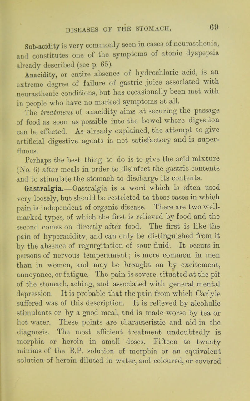 Sub-acidity is very commonly seen in cases of neurasthenia, and constitutes one of the symptoms of atonic dyspepsia ah-eady described (see p. 65). Anacidity, or entire absence of hydrochloric acid, is an extreme degree of failure of gastric juice associated with neurasthenic conditions, but has occasionally been met with in people who have no marked symptoms at all. The treatment of anacidity aims at securing the passage of food as soon as possible into the bowel where digestion can be effected. As already explained, the attempt to give artificial digestive agents is not satisfactory and is super- fluous. Perhaps the best thing to do is to give the acid mixture (No. 6) after meals in order to disinfect the gastric contents and to stimulate the stomach to discharge its contents. Gastralgia.—Gastralgia is a word which is often used very loosely, but should be restricted to those cases in which pain is independent of organic disease. There are two well- marked types, of which the first is relieved by food and the second comes on directly after food. The first is like the pain of hyperacidity, and can only be distinguished from it by the absence of regurgitation of sour fluid. It occurs in persons of nervous temperament; is more common in men than in women, and may be brought on by excitement, annoyance, or fatigue. The pain is severe, situated at the pit of the stomach, aching, and associated with general mental depression. It is probable that the pain from which Carlyle suffered was of this description. It is relieved by alcoholic stimulants or by a good meal, and is made worse by tea or hot water. These points are characteristic and aid in the diagnosis. The most efficient treatment undoubtedly is morphia or heroin in small doses. Fifteen to twenty minims of the B.P. solution of morphia or an equivalent solution of heroin diluted in water, and coloured, or covered