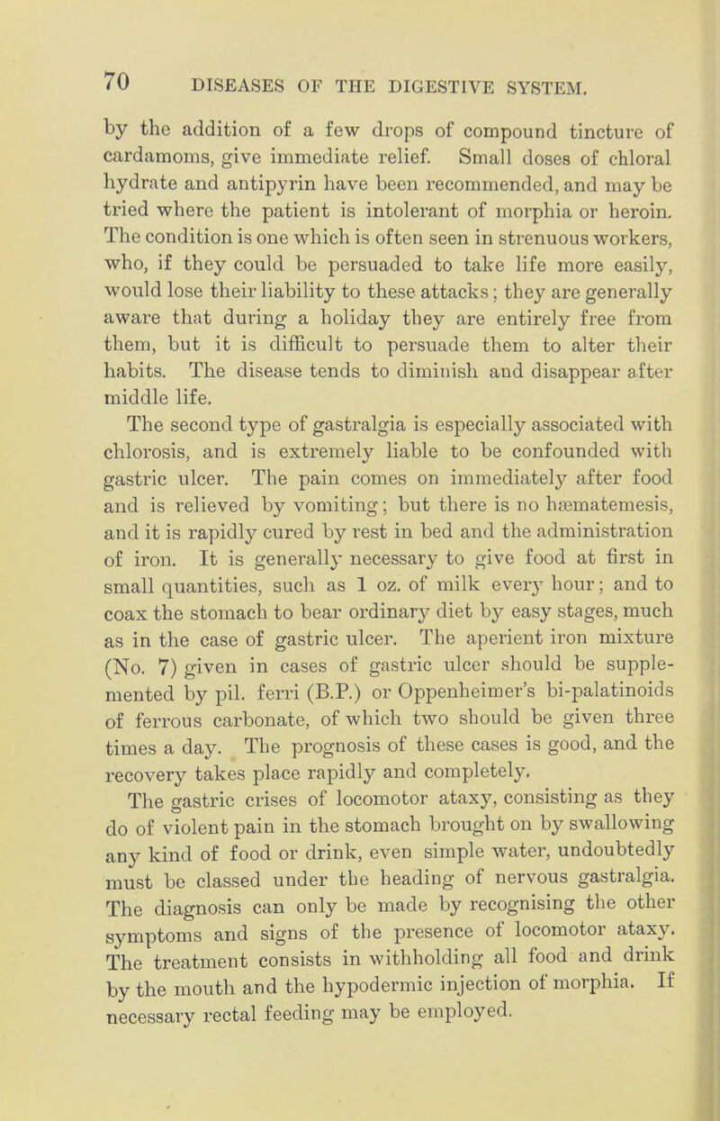 by the addition of a few drops of compound tincture of cardamoms, give immediate relief. Small doses of chloral hydrate and antipyrin have been recommended, and may be tried where the patient is intolerant of morphia or heroin. The condition is one which is often seen in strenuous workers, who, if they could be persuaded to take life more easily, would lose their liability to these attacks; they are generally aware that during a holiday they are entirely free from them, but it is difficult to persuade them to alter their habits. The disease tends to diminish and disappear a.fter middle life. The second type of gastralgia is especially associated with chlorosis, and is extremely liable to be confounded with gastric ulcer. The pain comes on immediately after food and is relieved by vomiting; but there is no haBmatemesis, and it is rapidly cured by rest in bed and the administration of iron. It is generally necessary to give food at first in small quantities, such as 1 oz. of milk every hour; and to coax the stomach to bear ordinary diet by easy stages, much as in the case of gastric ulcer. The aperient iron mixture (No. 7) given in cases of gastric ulcer should be supple- mented by pil. ferri (B.P.) or Oppenheimer's bi-palatinoids of ferrous carbonate, of which two should be given three times a day. The prognosis of these cases is good, and the recovery takes place rapidly and completely. The gastric crises of locomotor ataxy, consisting as they do of violent pain in the stomach brought on by swallowing any kind of food or drink, even simple water, undoubtedly must be classed under the heading of nervous gastralgia. The diagnosis can only be made by recognising the other symptoms and signs of the presence The treatment consists in withholding all food and drink by the mouth and the hypodermic injection of morphia. If necessary rectal feeding may be employed.