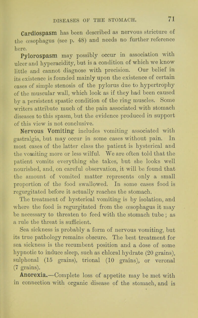 Cardiospasm has been described as nervous stricture of the cesophagus (see p. 48) and needs no further reference here. Pylorospasm may possibl} occur in association with ulcer and hyperacidit}^ but is a condition of whicli we know little and cannot diagnose with precision. Our belief in its existence is founded mainly upon the existence of certain cases of simple stenosis of the pylorus due to hypertrophy of the muscular wall, which look as if they had been caused by a persistent spastic condition of the ring muscles. Some writers attribute much of the pain associated with stomach diseases to this spasm, but the evidence produced in support of this view is not conclusive. Nervous Vomiting* includes vomiting associated with gastralgia, but may occur in some cases without pain. In most cases of the latter class the patient is hysterical and the vomiting more or less wilful. We are often told that the patient vomits everything she takes, but she looks well nourished, and, on careful observation, it will be found that the amount of vomited matter represents only a small proportion of the food swallowed. In some cases food is regurgitated before it actually reaches the stomach. The treatment of hysterical vomiting is by isolation, and where the food is regurgitated from the oesophagus it may be necessary to threaten to feed with the stomach tube; as a rule the threat is sufficient. Sea sickness is probably a form of nervous vomiting, but its true pathology remains obscure. The best treatment for sea sickness is the recumbent position and a dose of some hypnotic to induce sleep, such as chloral hydrate (20 grains), sulphonal (15 grains), trional (10 grains), or veronal (7 grains). Anorexia.—Complete loss of appetite may be met with in connection with organic disease of the stomach, and is