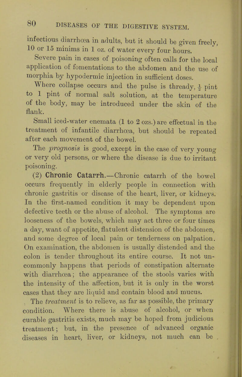 infectious diarrhoea in adults, but it should be given freely, 10 or 15 minims in 1 oz. of water every four hours. Severe pain in cases of poisoning often calls for the local application of fomentations to the abdomen and the use of morphia by hypodermic injection in sufficient doses. Where collapse occurs and the pulse is thready, i pint to 1 pint of normal salt solution, at the temperature of the body, may be introduced under the skin of the flank. Small iced-water enemata (1 to 2 ozs.) are effectual in the treatment of infantile diarrhoea, but should be repeated after each movement of the bowel. The prognosis is good, except in the case of very young or very old persons, or where the disease is due to irritant poisoning. (2) Chronic Catarph.—Chronic catarrh of the bowel occurs frequently in elderly people in connection with chronic gastritis or disease of the heart, liver, or kidneys. In the first-named condition it may be dependent upon defective teeth or the abuse of alcohol. The symptoms are looseness of the bowels, which may act three or four times a day, want of appetite, flatulent distension of the abdomen, and some degree of local pain or tenderness on palpation. On examination, the abdomen is usually distended and the colon is tender throughout its entire course. It not un- commonly happens that periods of constipation alternate with diarrhoea; the appearance of the stools varies with the intensity of the affection, but it is only in the worst cases that they are liquid and contain blood and mucus. The treatment is to relieve, as far as possible, the primary condition. Where there is abuse of alcohol, or when curable gastritis exists, much may be hoped from judicious treatment; but, in the presence of advanced organic diseases in heart, liver, or kidneys, not much can be