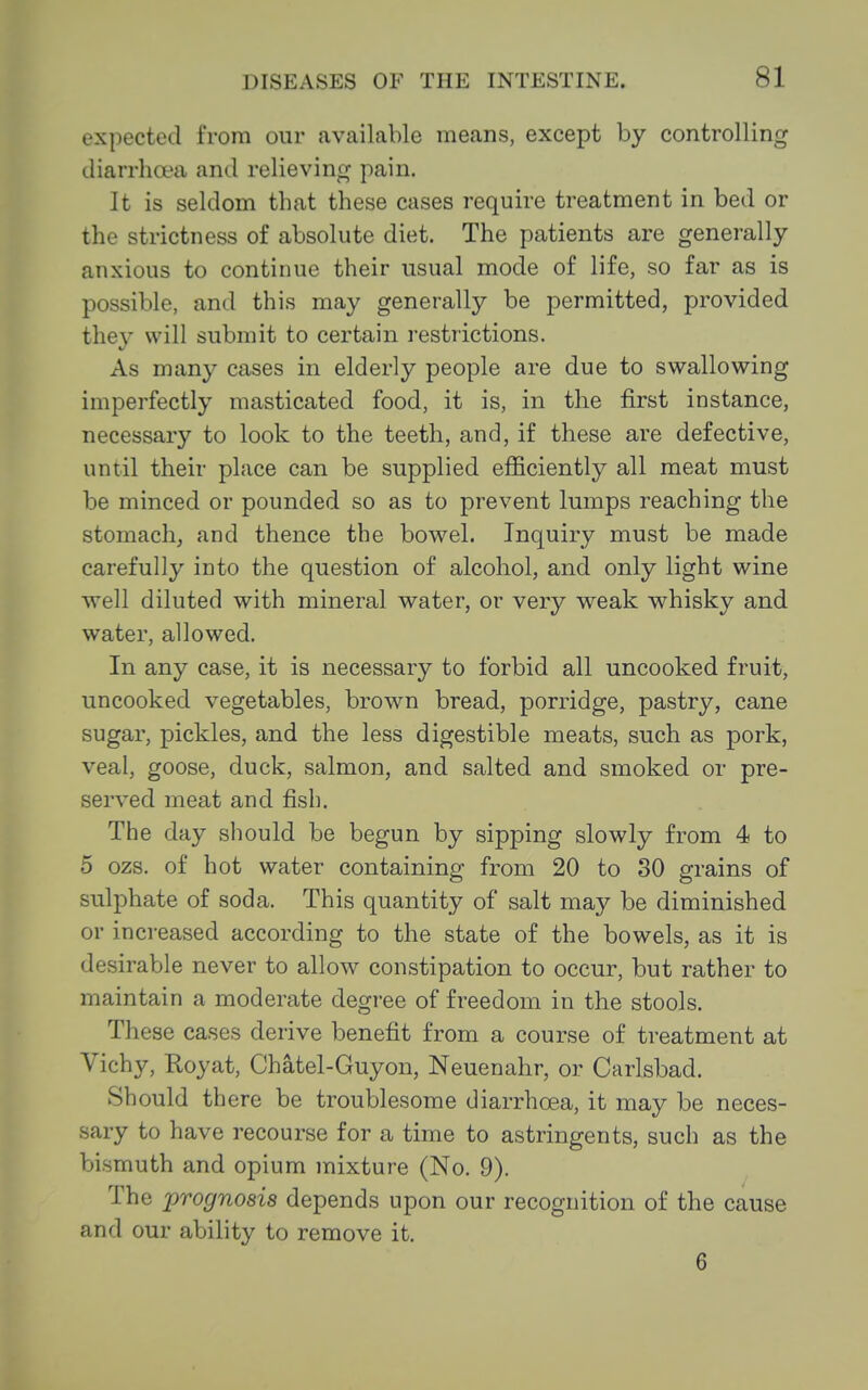 expected from our available means, except by controlling diarrhoea and relieving pain. It is seldom that these cases require treatment in bed or the strictness of absolute diet. The patients are generally anxious to continue their usual mode of life, so far as is possible, and this may generally be permitted, provided they will submit to certain restrictions. As many cases in elderly people are due to swallowing imperfectly masticated food, it is, in the first instance, necessary to look to the teeth, and, if these are defective, until their place can be supplied efficiently all meat must be minced or pounded so as to prevent lumps reaching the stomachy and thence the bowel. Inquiry must be made carefully into the question of alcohol, and only light wine well diluted with mineral water, or very weak whisky and water, allowed. In any case, it is necessary to forbid all uncooked fruit, uncooked vegetables, brown bread, porridge, pastry, cane sugar, pickles, and the less digestible meats, such as pork, veal, goose, duck, salmon, and salted and smoked or pre- served meat and fisb. The day should be begun by sipping slowly from 4 to 5 ozs. of hot water containing from 20 to 30 grains of sulphate of soda. This quantity of salt may be diminished or increased according to the state of the bowels, as it is desirable never to allow constipation to occur, but rather to maintain a moderate degree of freedom in the stools. These cases derive benefit from a course of treatment at Vichy, Royat, Chatel-Guyon, Neuenahr, or Carlsbad. Should there be troublesome diarrhoea, it may be neces- sary to have recourse for a time to astringents, such as the bismuth and opium mixture (No. 9). The prognosis depends upon our recognition of the cause and our ability to remove it. 6