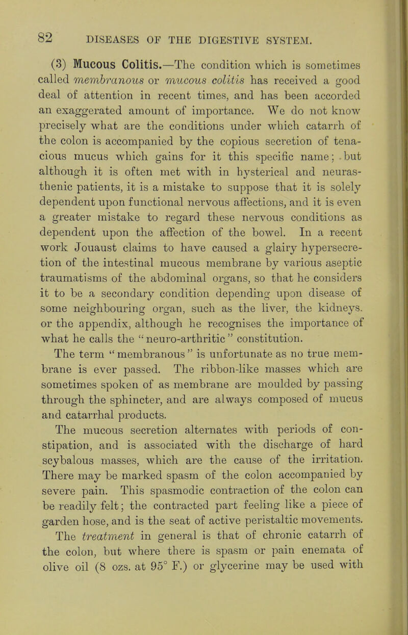 (3) Mucous Colitis.—The condition which is sometimes called membranous or mucous colitis has received a o-ood deal of attention in recent times, and has been accorded an exaggerated amount of importance. We do not know precisely what are the conditions under which catarrh of the colon is accompanied by the copious secretion of tena- cious mucus which gains for it this specific name; - but although it is often met with in hysterical and neuras- thenic patients, it is a mistake to suppose that it is solely dependent upon functional nervous affections, and it is even a greater mistake to regard these nervous conditions as dependent upon the affection of the bowel. In a recent work Jouaust claims to have caused a glairy hypersecre- tion of the intestinal mucous membrane b}'' various aseptic traumatisms of the abdominal organs, so that he considers it to be a secondary condition depending upon disease of some neighbouring organ, such as the liver, the kidneys, or the appendix, although he recognises the importance of what he calls the neuro-arthritic  constitution. The term  membranous  is unfortunate as no true mem- brane is ever passed. The ribbon-like masses which are sometimes spoken of as membrane are moulded by passing through the sphincter, and are always composed of mucus and catarrhal products. The mucous secretion alternates with periods of con- stipation, and is associated with the discharge of hard scybalous masses, which are the cause of the irritation. There may be marked spasm of the colon accompanied by severe pain. This spasmodic contraction of the colon can be readily felt; the contracted part feeling like a piece of garden hose, and is the seat of active peristaltic movements. The treatment in general is that of chronic catarrh of the colon, but where there is spasm or pain enemata of olive oil (8 ozs. at 95° F.) or glycerine may be used with