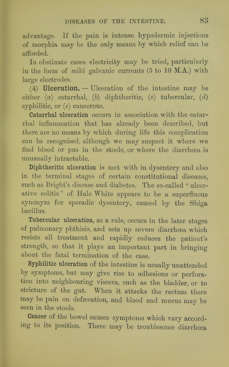 advantage. If the pain is intense hypodermic injections of morphia may be the only means by whicli relief can be afforded. In obstinate cases electricity may be tried, particularly in the form of mild galvanic currents (5 to 10 M.A.) with larfre electrodes. (4) Ulcepation. — Ulceration of the intestine may be either (a) catarrhal, (b) diphtheritic, (c) tubercular, {d) syphilitic, or (e) cancerous. Catarrhal ulceration occurs in association with the catar- rhal inflammation that has already been described, but there are no means by which during life this complication can be recognised, although we may suspect it where we find blood or pus in the stools, or where the diarrhoea is unusually intractable. Diphtheritic ulceration is met with in dysentery and also in the terminal stages of certain constitutional diseases, such as Bright's disease and diabetes. The so-called  ulcer- ative colitis of Hale White appears to be a superfluous synonym for sporadic dysentery, caused by the Shiga bacillus, Tuhercnlar ulceration, as a rule, occurs in the later stages of pulmonary phthisis, and sets up severe diarrhoea which resists all treatment and rapidly reduces the patient's strength, so that it plays an important part in bringing about the fatal termination of the case. Syphilitic ulceration of the intestine is usually unattended by symptoms, but may give rise to adhesions or perfora- tion into neighbouring viscera, such as the bladder, or to stricture of the gut. When it attacks the rectum there may be pain on defaecation, and blood and mucus may be seen in the stools. Cancer of the bowel causes symptoms which vary accord- ing to its position. There may be troublesome diarrhoea