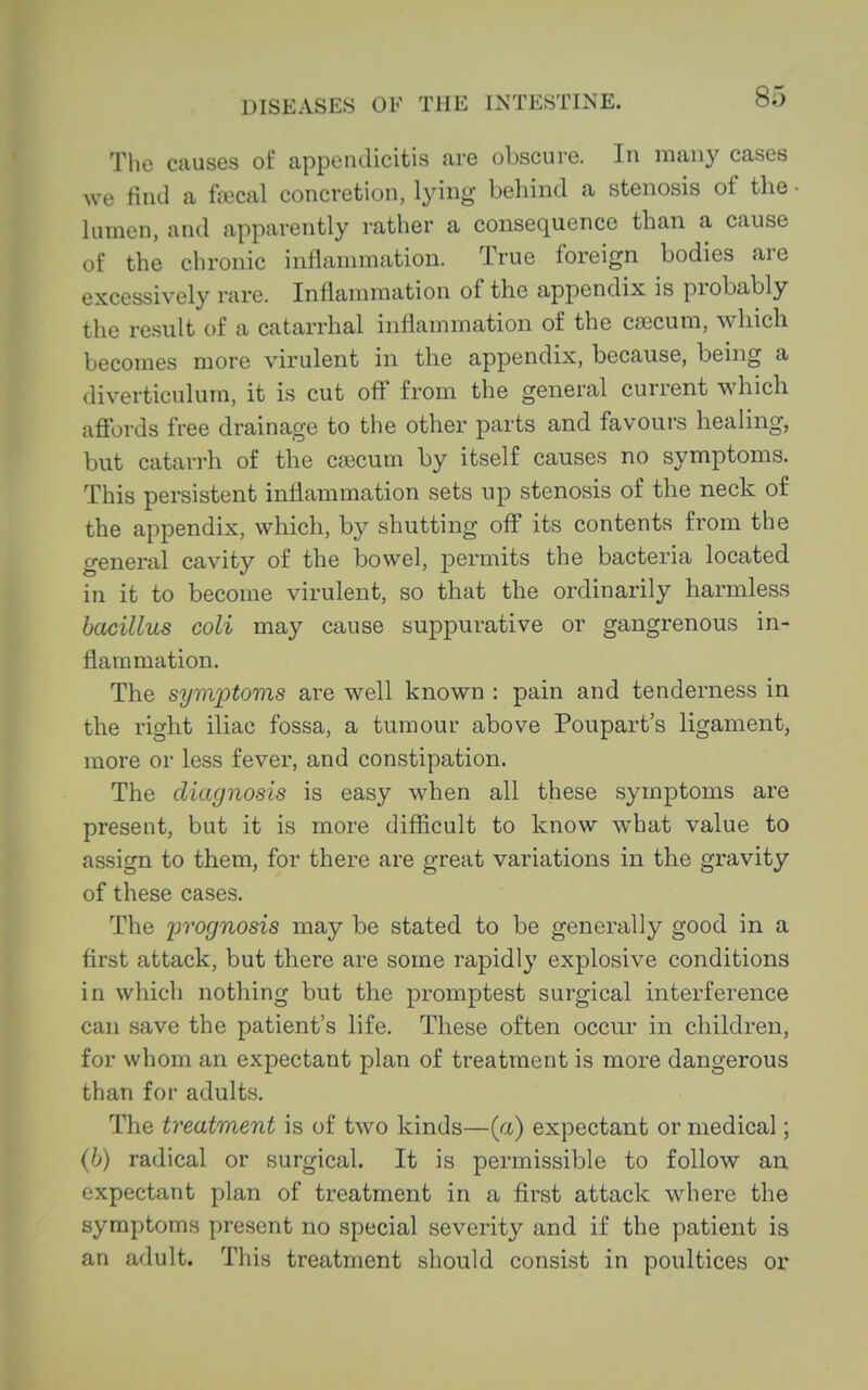The causes of appendicitis are obscure. In many cases we find a fajcal concretion, lying behind a stenosis of the • lumen, and apparently rather a consequence than a cause of the chronic intlanmiation. True foreign bodies are excessively rare. Inflammation of the appendix is probably the result of a catarrhal inflammation of the caecum, which becomes more virulent in the appendix, because, being a diverticulum, it is cut off from the general current which affords free drainage to the other parts and favoui's healing, but catan-h of the c£)ecum by itself causes no symptoms. This persistent inflammation sets up stenosis of the neck of the appendix, which, by shutting off its contents from the general cavity of the bowel, permits the bacteria located in it to become virulent, so that the ordinarily harmless bacillus coli may cause suppurative or gangrenous in- flammation. The symiDtoms are well known : pain and tenderness in the right iliac fossa, a tumour above Poupart's ligament, more or less fever, and constipation. The diagnosis is easy when all these symptoms are present, but it is more difficult to know what value to assign to them, for there are great variations in the gravity of these cases. The iwognosis may be stated to be generally good in a first attack, but there are some rapidly explosive conditions in which nothing but the promptest surgical interference can save the patient's life. These often occur in children, for whom an expectant plan of treatment is more dangerous than for adults. The treatment is of two kinds—(a) expectant or medical; (6) radical or surgical. It is permissible to follow an expectant plan of treatment in a first attack where the symptoms present no special severity and if the patient is an adult. This treatment should consist in poultices or