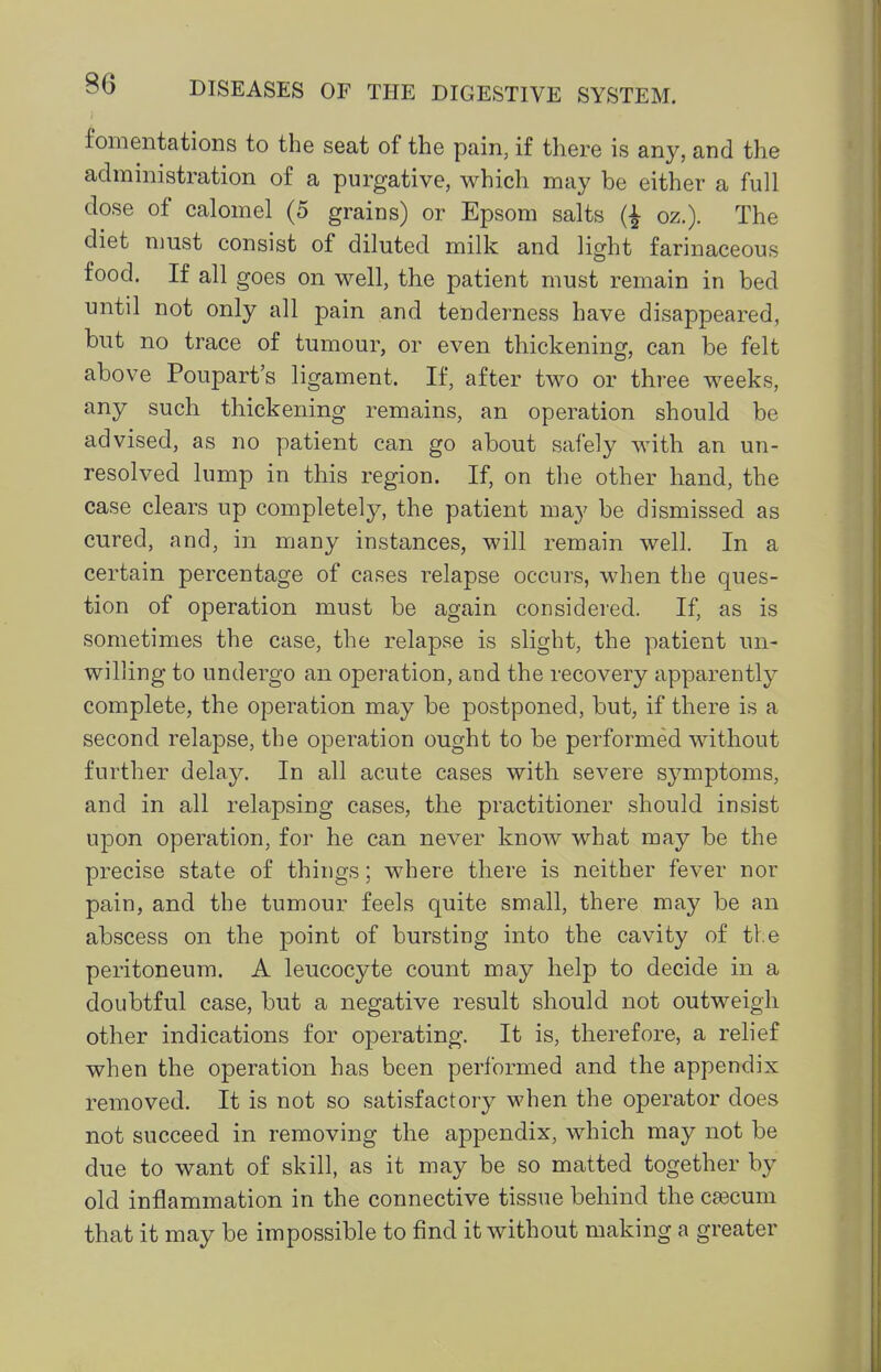 fomentations to the seat of the pain, if there is any, and the administration of a purgative, which may be either a full dose of calomel (5 grains) or Epsom salts oz.). The diet must consist of diluted milk and light farinaceous food. If all goes on well, the patient must remain in bed until not only all pain and tenderness have disappeared, but no trace of tumour, or even thickening, can be felt above Poupart's ligament. If, after two or three weeks, any such thickening remains, an operation should be advised, as no patient can go about safely with an un- resolved lump in this region. If, on the other hand, the case clears up completely, the patient may be dismissed as cured, and, in many instances, will remain well. In a certain percentage of cases relapse occurs, when the ques- tion of operation must be again considered. If, as is sometimes the case, the relapse is slight, the patient un- willing to undergo an operation, and the recovery apparently complete, the operation may be postponed, but, if there is a second relapse, the operation ought to be performed without further delay. In all acute cases with severe symptoms, and in all relapsing cases, the practitioner should insist upon operation, for he can never know what may be the precise state of things; where there is neither fever nor pain, and the tumour feels quite small, there may be an abscess on the point of bursting into the cavity of ti e peritoneum. A leucocyte count may help to decide in a doubtful case, but a negative result should not outweigh other indications for operating. It is, therefore, a relief when the operation has been performed and the appendix removed. It is not so satisfactory when the operator does not succeed in removing the appendix, which may not be due to want of skill, as it may be so matted together by old inflammation in the connective tissue behind the caecum that it may be impossible to find it without making a greater