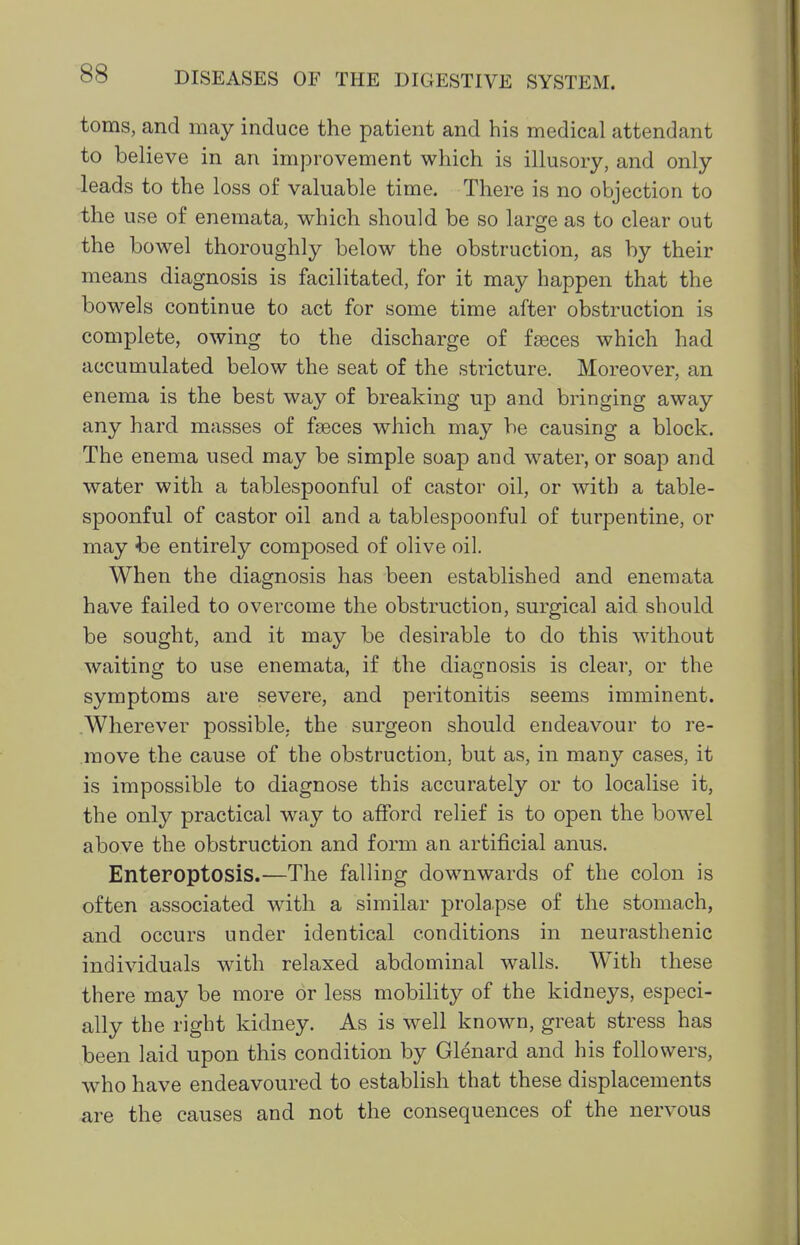 toms, and may induce the patient and his medical attendant to believe in an improvement which is illusory, and only leads to the loss of valuable time. There is no objection to the use of enemata, which should be so large as to clear out the bowel thoroughly below the obstruction, as by their means diagnosis is facilitated, for it may happen that the bowels continue to act for some time after obstruction is complete, owing to the discharge of fieces which had accumulated below the seat of the stricture. Moreover, an enema is the best way of breaking up and bringing away any hard masses of faeces which may be causing a block. The enema used may be simple soap and water, or soap and water with a tablespoonful of castor oil, or with a table- spoonful of castor oil and a tablespoonful of turpentine, or may be entirely composed of olive oil. When the diagnosis has been established and enemata have failed to overcome the obstruction, surgical aid should be sought, and it may be desirable to do this without waiting to use enemata, if the diagnosis is clear, or the symptoms are severe, and peritonitis seems imminent. Wherever possible, the surgeon should endeavour to re- move the cause of the obstruction, but as, in many cases, it is impossible to diagnose this accurately or to localise it, the only practical way to afford relief is to open the bowel above the obstruction and form an artificial anus. Enteroptosis.—The falling downwards of the colon is often associated with a similar prolapse of the stomach, and occurs under identical conditions in neurasthenic individuals with relaxed abdominal walls. With these there may be more or less mobility of the kidneys, especi- ally the right kidney. As is well known, great stress has been laid upon this condition by Glenard and his followers, who have endeavoured to establish that these displacements are the causes and not the consequences of the nervous