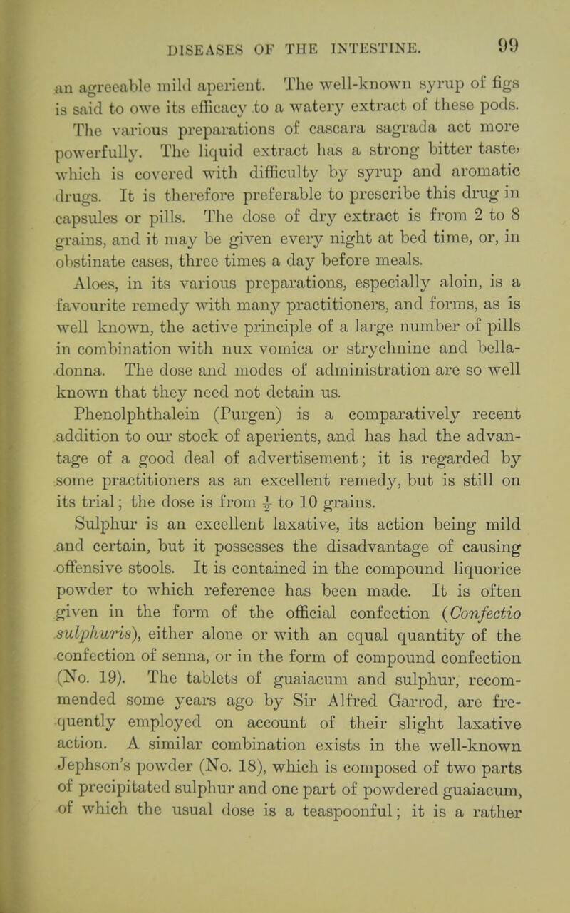 an agreeable mild aperient. The well-known syrup ol figs is said to owe its efficacy to a watery extract of these pods. The various preparations of cascara sagrada act more powerfully. The liquid extract has a strong bitter taste? which is covered with difficulty by syrup and aromatic drugs. It is therefore preferable to prescribe this drug in capsules or pills. The dose of dry extract is from 2 to 8 grains, and it may be given every night at bed time, or, in obstinate cases, three times a day before meals. Aloes, in its various preparations, especially aloin, is a favourite remedy with many practitioners, and forms, as is well known, the active principle of a large number of pills in combination with nux vomica or strychnine and bella- donna. The dose and modes of administration are so well known that they need not detain us. Phenolphthalein (Purgen) is a comparatively recent addition to our stock of aperients, and has had the advan- tage of a good deal of advertisement; it is regarded by some practitioners as an excellent remedy, but is still on its trial; the dose is from ^ to 10 grains. Sulphur is an excellent laxative, its action being mild .and certain, but it possesses the disadvantage of causing offensive stools. It is contained in the compound liquorice powder to which reference has been made. It is often given in the form of the official confection (Confectio sulphuris), either alone or with an equal quantity of the confection of senna, or in the form of compound confection (No. 19). The tablets of guaiacum and sulphur, recom- mended some years ago by Sir Alfred Garrod, are fre- cjuently employed on account of their slight laxative action. A similar combination exists in the well-known Jephson's powder (No. 18), which is composed of two parts of precipitated sulphur and one part of powdered guaiacum, of which the usual dose is a teaspoonful; it is a rather
