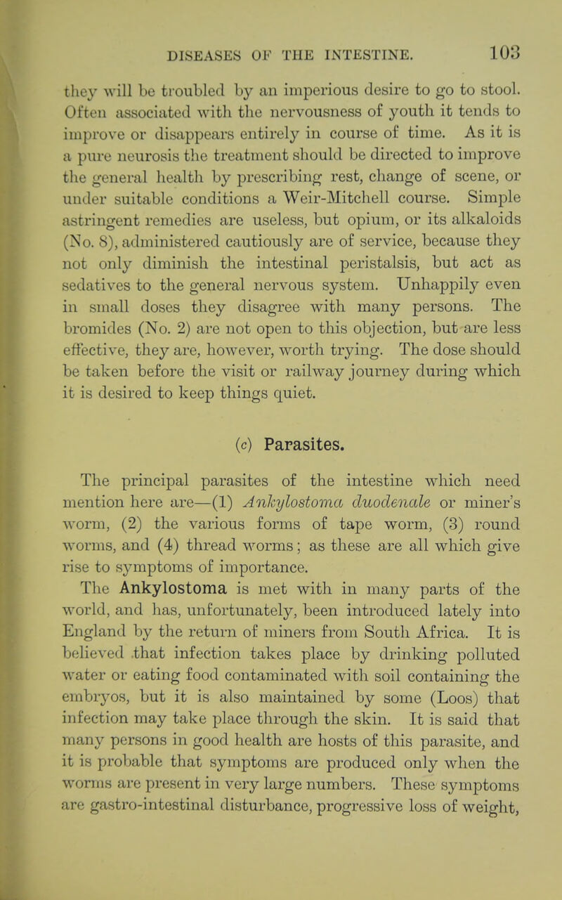 they will be troubled by an imperious desire to go to stool. Often associated with the nervousness of youth it tends to improve or disappears entirely in course of time. As it is a pure neurosis the treatment should be directed to improve the general health by prescribing rest, change of scene, or under suitable conditions a Weir-Mitchell course. Simple astringent remedies are useless, but opium, or its alkaloids (No. 8), administered cautiously are of service, because they not only diminish the intestinal peristalsis, but act as sedatives to the general nervous system. Unhappily even in small doses they disagree with many persons. The bromides (No. 2) are not open to this objection, but are less effective, they are, however, worth trying. The dose should be taken before the visit or railway journey during which it is desired to keep things quiet. (c) Parasites. The principal parasites of the intestine which need mention here are—(1) Ankylostoma duodenale or miner's worm, (2) the various forms of tape worm, (3) round worms, and (4) thread worms; as these are all which give rise to symptoms of importance. The Ankylostoma is met with in many parts of the world, and has, unfortunately, been introduced lately into England by the return of miners from South Africa. It is believed .that infection takes place by drinking polluted water or eating food contaminated with soil containing the embryos, but it is also maintained by some (Loos) that infection may take place through the skin. It is said that many persons in good health are hosts of this parasite, and it is probable that symptoms are produced only when the worms are present in very large numbers. These symptoms are gastro-intestinal disturbance, progressive loss of weight,