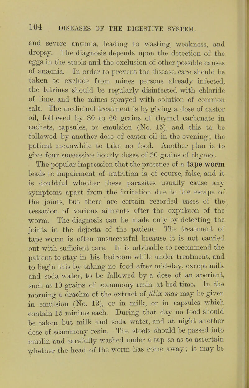 and severe ansGmia, leading to wasting, weakness, and dropsy. The diagnosis depends upon the detection of the eggs in the stools and the exclusion of other possible causes of anaemia. In order to prevent the disease, care should be taken to exclude from mines persons already infected, the latrines should be regularly disinfected with chloride of lime, and the mines sprayed with solution of common salt. The medicinal treatment is by giving a dose of castor oil, followed by 30 to 60 grains of thymol carbonate in cachets, capsules, or emulsion (No. 15), and this to be followed by another dose of castor oil in the evening; the patient meanwhile to take no food. Another plan is to give four successive hourly doses of 30 grains of thymol. The popular impression that the presence of a tape worm leads to impairment of nutrition is, of course, false, and it is doubtful whether these parasites usually cause any symptoms apart from the irritation due to the escape of the joints, but there are certain recorded cases of the cessation of various ailments after the expulsion of the worm. The diagnosis can be made only by detecting the joints in the dejecta of the patient. The treatment of tape w^orm is often unsuccessful because it is not carried out with sufficient care. It is advisable to recommend the patient to stay in his bedroom while under treatment, and to begin this by taking no food after mid-day, except milk and soda water, to be followed by a dose of an aperient, such as 10 grains of scammony resin, at bed time. In the morning a drachm of the extract oijilix mas may be given in emulsion (No. 13), or in milk, or in capsules which contain 15 minims each. During that day no food should be taken but milk and soda water, and at night another dose of scammony resin. The stools should be passed into muslin and carefully washed under a tap so as to ascertain \vhether the head of the worm has come away; it may be