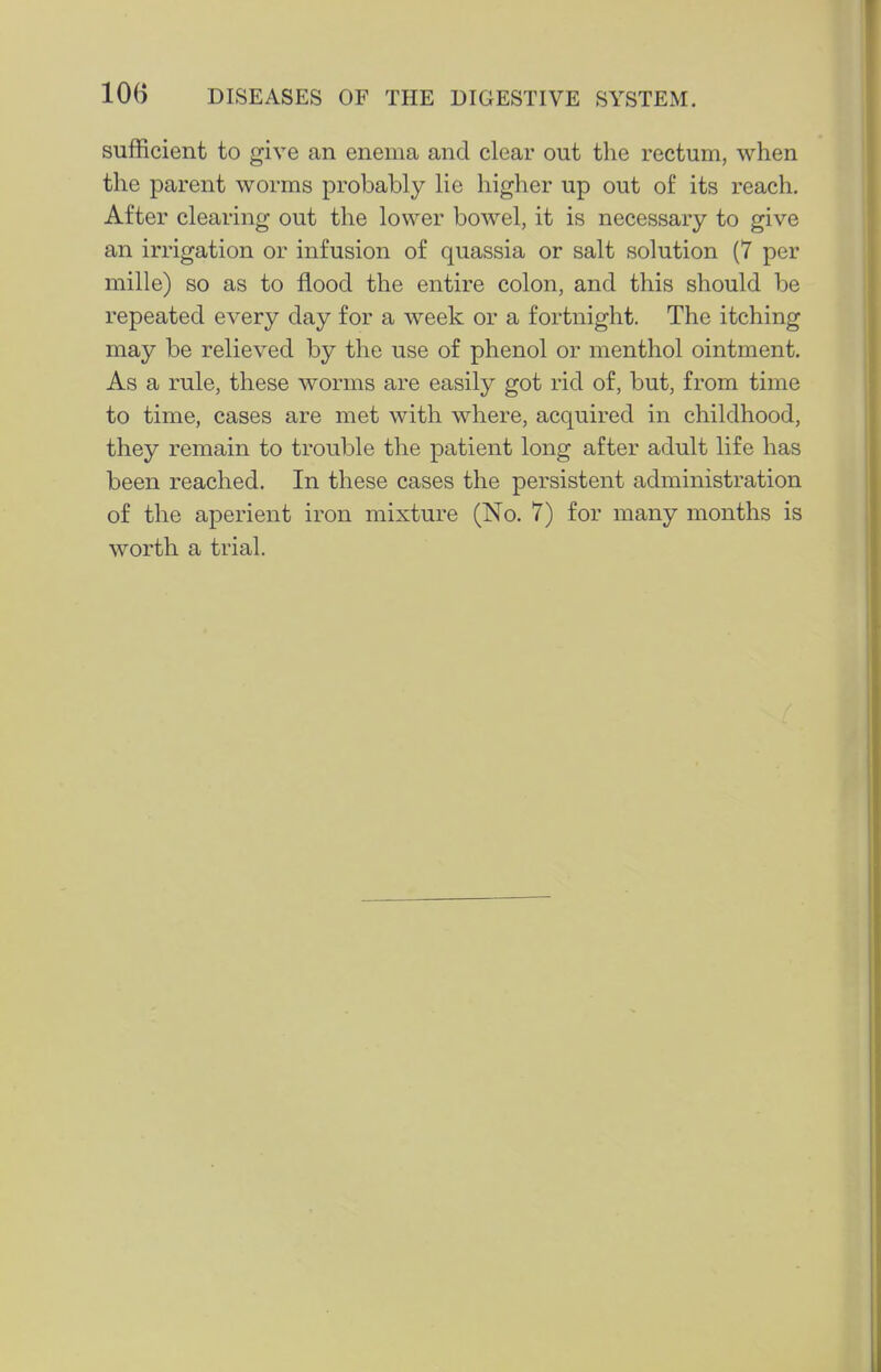 sufficient to give an enema and clear out the rectum, when the parent worms probably lie higher up out of its reach. After clearing out the lower bowel, it is necessary to give an irrigation or infusion of quassia or salt solution (7 per mille) so as to flood the entire colon, and this should be repeated every day for a week or a fortnight. The itching may be relieved by the use of phenol or menthol ointment. As a rule, these worms are easily got rid of, but, from time to time, cases are met with where, acquired in childhood, they remain to trouble the patient long after adult life has been reached. In these cases the persistent administration of the aperient iron mixture (No. 7) for many months is worth a trial.