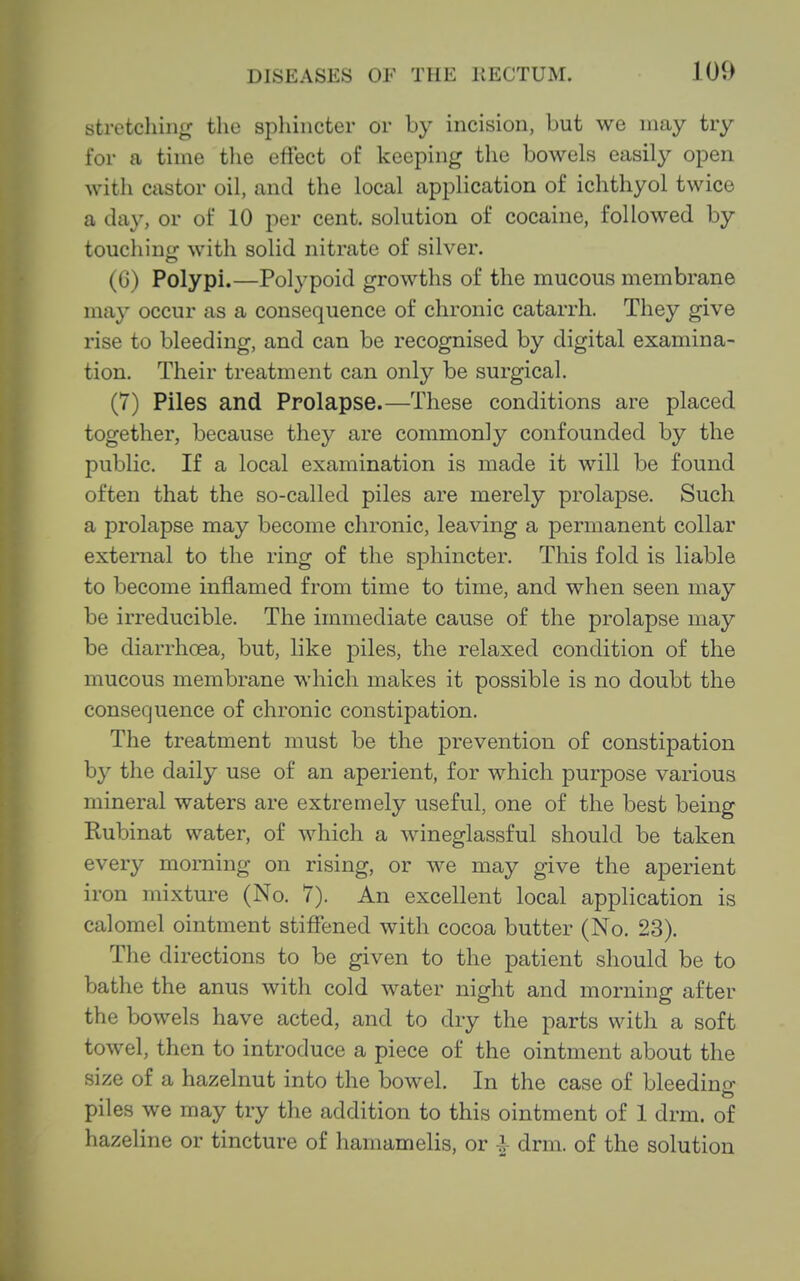 stretching the sphincter or by incision, but we may try for a time the ertect of keeping the bowels easily open with castor oil, and the local application of ichthyol twice a day, or of 10 per cent, solution of cocaine, followed by touchincr with solid nitrate of silver. (G) Polypi.—Polypoid growths of the mucous membrane may occur as a consequence of chronic catarrh. They give rise to bleeding, and can be recognised by digital examina- tion. Their treatment can only be surgical. (7) Piles and Prolapse.—These conditions are placed together, because they are commonly confounded by the public. If a local examination is made it will be found often that the so-called piles are merely prolapse. Such a prolapse may become chronic, leaving a permanent collar external to the ring of the sphincter. This fold is liable to become inflamed from time to time, and when seen may be irreducible. The immediate cause of the prolapse may be diarrhoea, but, like piles, the relaxed condition of the mucous membrane which makes it possible is no doubt the consequence of chronic constipation. The treatment must be the prevention of constipation by the daily use of an aperient, for which purpose various mineral waters are extremely useful, one of the best being Rubinat water, of which a wineglassful should be taken every morning on rising, or we may give the aperient iron mixture (No. 7). An excellent local application is calomel ointment stiffened with cocoa butter (No. 23). The directions to be given to the patient should be to bathe the anus with cold water night and morning after the bowels have acted, and to dry the parts with a soft towel, then to introduce a piece of the ointment about the size of a hazelnut into the bowel. In the case of bleeding piles we may try the addition to this ointment of 1 drm. of hazeline or tincture of hamamelis, or I drm. of the solution