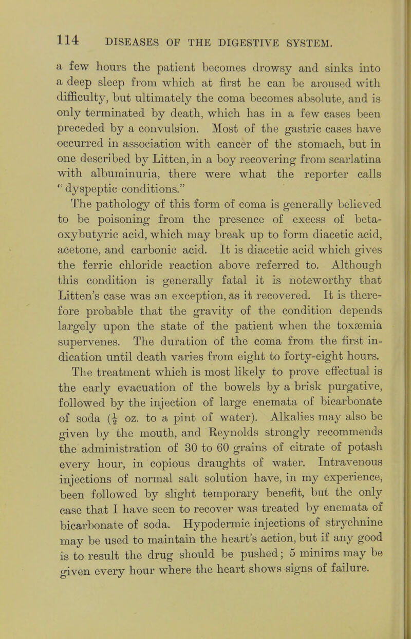 a few hours the patient becomes drowsy and sinks into a deep sleep from which at first he can be aroused with diifficulty, but ultimately the coma becomes absolute, and is only terminated by death, which has in a few cases been preceded by a convulsion. Most of the gastric cases have occurred in association with cancer of the stomach, but in one described by Litten, in a boy recovering from scarlatina with albuminuria, there were what the reporter calls  dyspeptic conditions. The pathology of this form of coma is generally believed to be poisoning from the presence of excess of beta- oxybutyric acid, which may break up to form diacetic acid, acetone, and carbonic acid. It is diacetic acid which gives the ferric chloride reaction above referred to. Although this condition is generally fatal it is noteworthy that Litten's case was an exception, as it recovered. It is there- fore probable that the gravity of the condition depends la.rgely upon the state of the patient when the toxsemia supervenes. The duration of the coma from the first in- dication until death varies from eight to forty-eight hours. The treatment which is most likely to prove effectual is the early evacuation of the bowels by a brisk purgative, followed by the injection of large enemata of bicarbonate of soda oz. to a pint of water). Alkalies may also be given by the mouth, and Reynolds strongly recommends the administration of 30 to 60 grains of citrate of potash every hour, in copious draughts of water. Intravenous injections of normal salt solution have, in my experience, been followed by slight temporary benefit, but the only case that I have seen to recover was treated by enemata of bicarbonate of soda. Hypodermic injections of strychnine may be used to maintain the heart's action, but if any good is to result the drug should be pushed; 5 minims may be given every hour where the heart shows signs of failure.